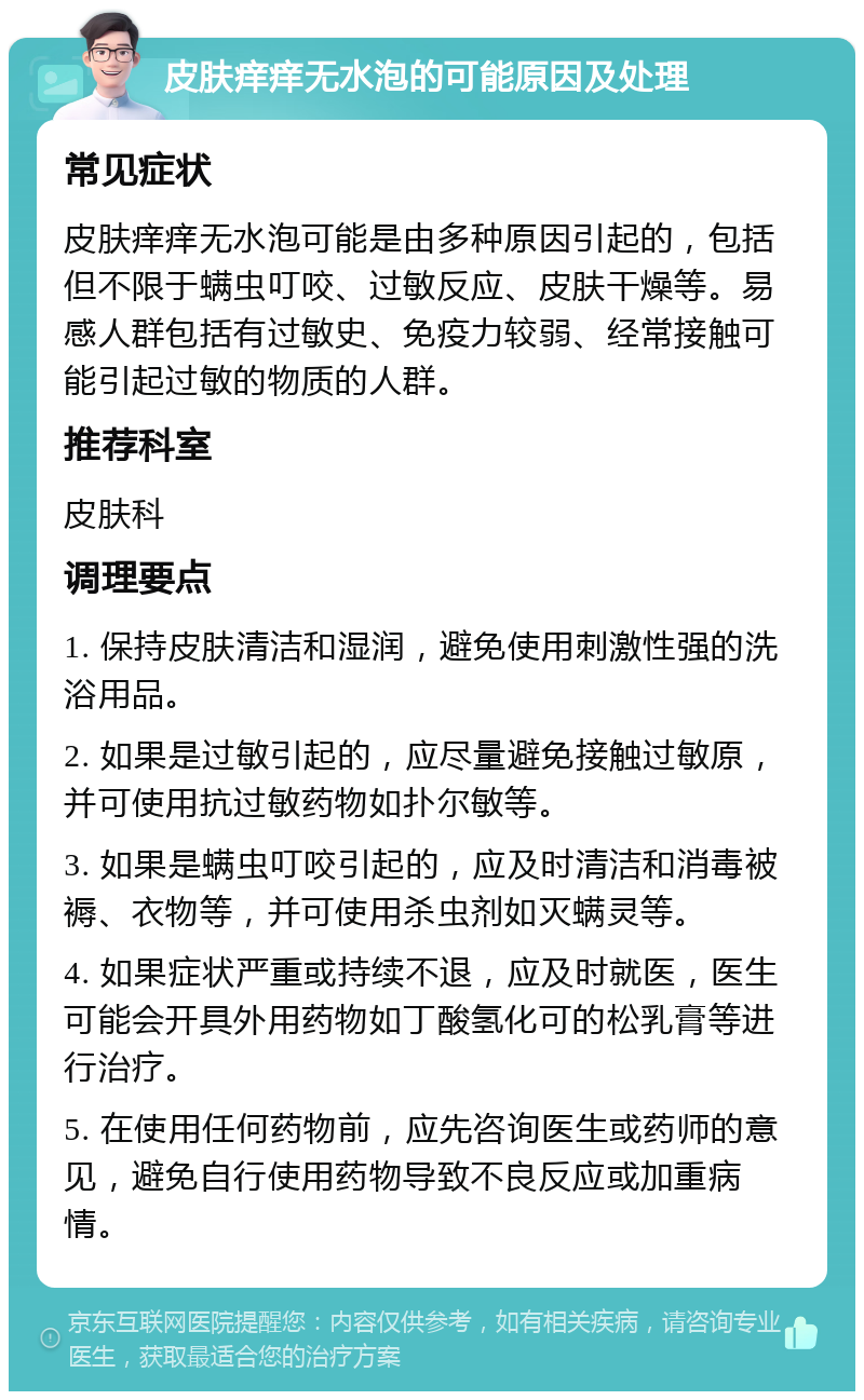 皮肤痒痒无水泡的可能原因及处理 常见症状 皮肤痒痒无水泡可能是由多种原因引起的，包括但不限于螨虫叮咬、过敏反应、皮肤干燥等。易感人群包括有过敏史、免疫力较弱、经常接触可能引起过敏的物质的人群。 推荐科室 皮肤科 调理要点 1. 保持皮肤清洁和湿润，避免使用刺激性强的洗浴用品。 2. 如果是过敏引起的，应尽量避免接触过敏原，并可使用抗过敏药物如扑尔敏等。 3. 如果是螨虫叮咬引起的，应及时清洁和消毒被褥、衣物等，并可使用杀虫剂如灭螨灵等。 4. 如果症状严重或持续不退，应及时就医，医生可能会开具外用药物如丁酸氢化可的松乳膏等进行治疗。 5. 在使用任何药物前，应先咨询医生或药师的意见，避免自行使用药物导致不良反应或加重病情。