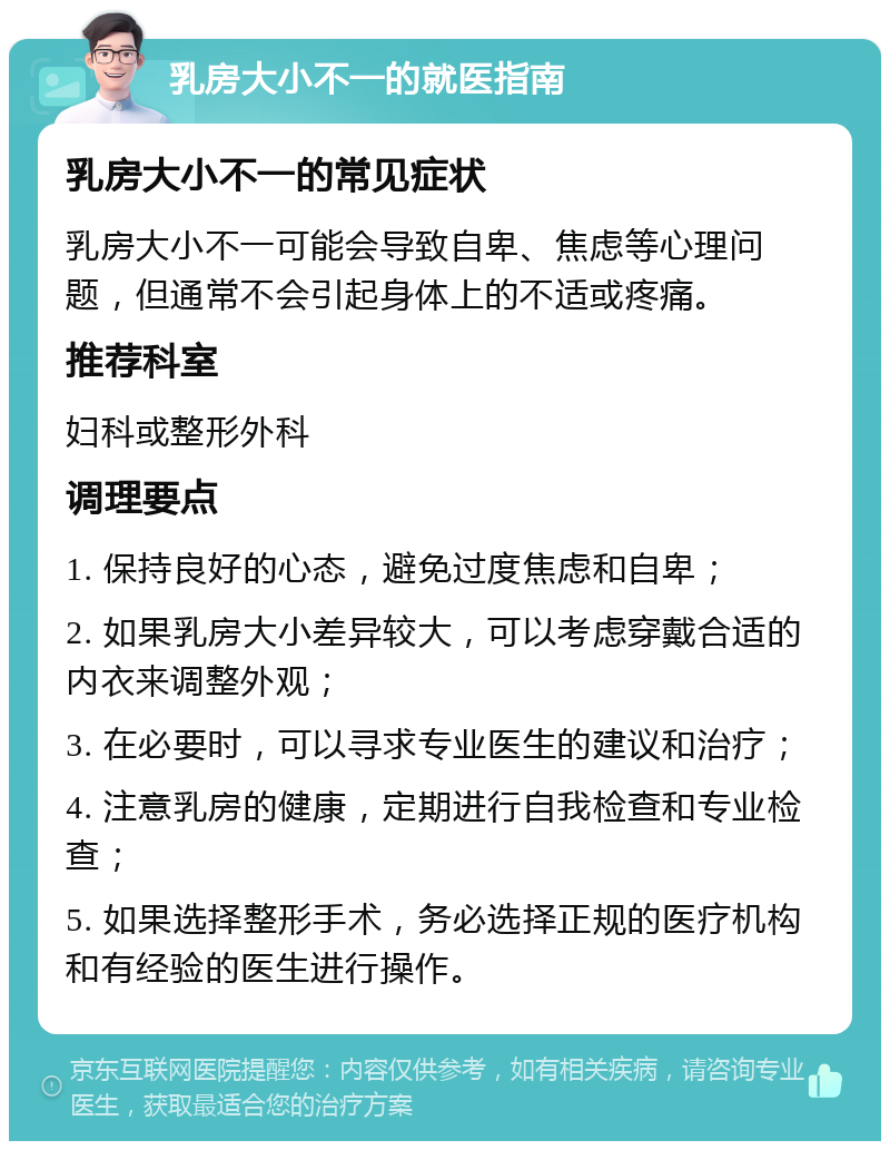 乳房大小不一的就医指南 乳房大小不一的常见症状 乳房大小不一可能会导致自卑、焦虑等心理问题，但通常不会引起身体上的不适或疼痛。 推荐科室 妇科或整形外科 调理要点 1. 保持良好的心态，避免过度焦虑和自卑； 2. 如果乳房大小差异较大，可以考虑穿戴合适的内衣来调整外观； 3. 在必要时，可以寻求专业医生的建议和治疗； 4. 注意乳房的健康，定期进行自我检查和专业检查； 5. 如果选择整形手术，务必选择正规的医疗机构和有经验的医生进行操作。