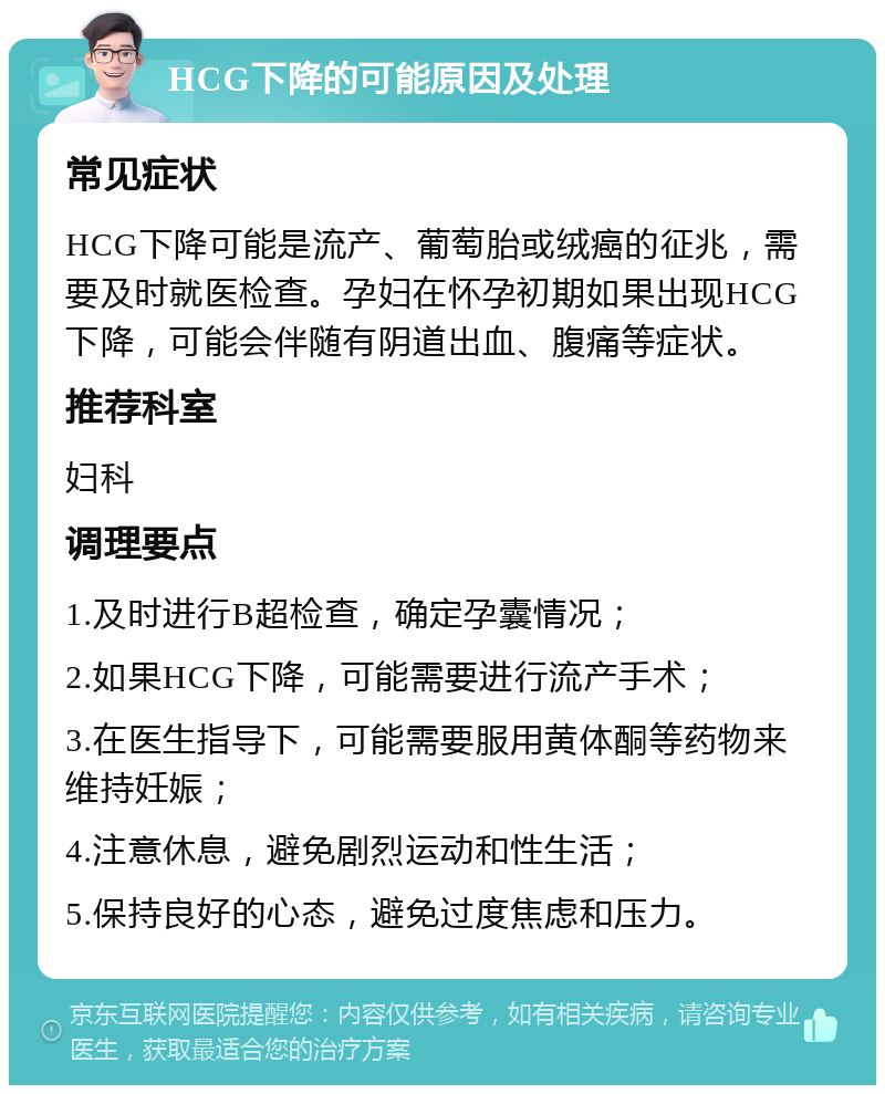 HCG下降的可能原因及处理 常见症状 HCG下降可能是流产、葡萄胎或绒癌的征兆，需要及时就医检查。孕妇在怀孕初期如果出现HCG下降，可能会伴随有阴道出血、腹痛等症状。 推荐科室 妇科 调理要点 1.及时进行B超检查，确定孕囊情况； 2.如果HCG下降，可能需要进行流产手术； 3.在医生指导下，可能需要服用黄体酮等药物来维持妊娠； 4.注意休息，避免剧烈运动和性生活； 5.保持良好的心态，避免过度焦虑和压力。