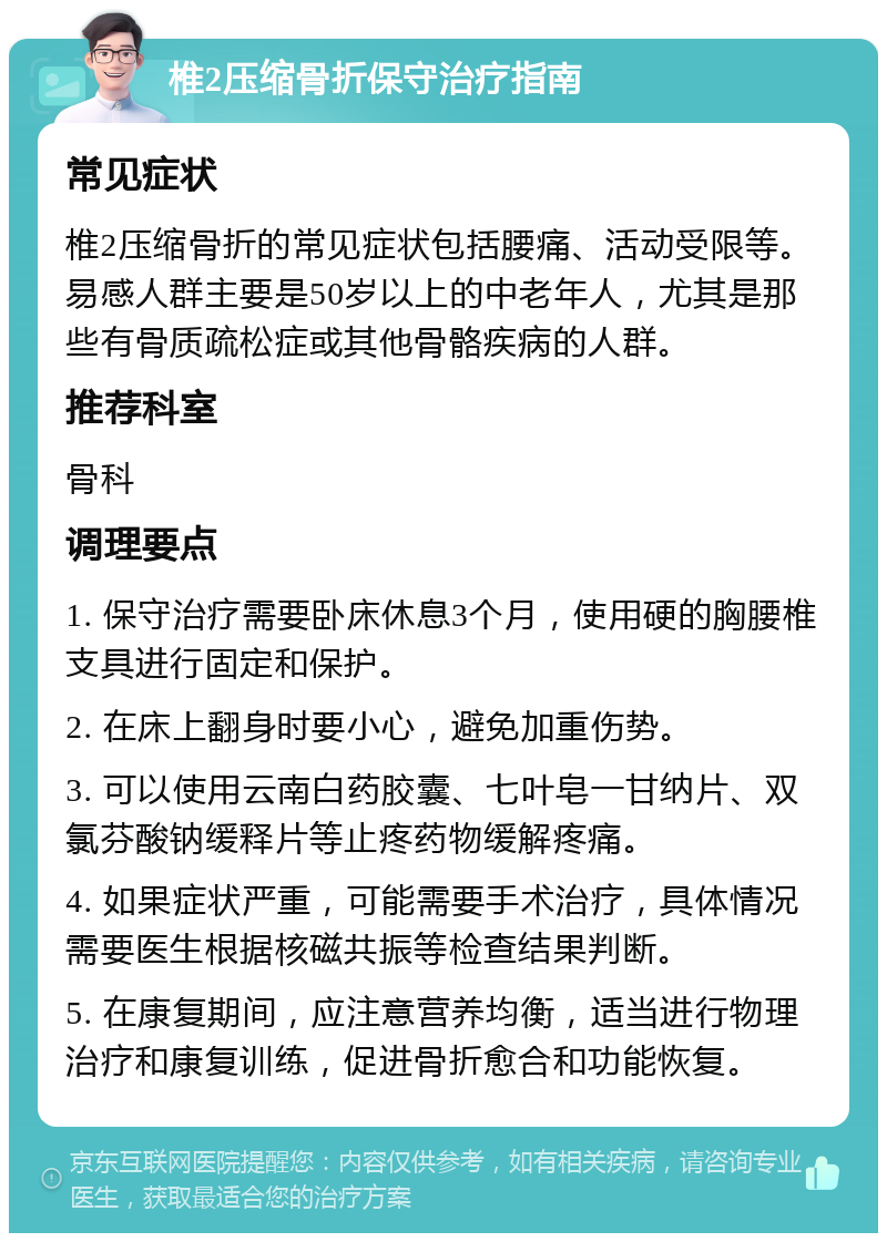 椎2压缩骨折保守治疗指南 常见症状 椎2压缩骨折的常见症状包括腰痛、活动受限等。易感人群主要是50岁以上的中老年人，尤其是那些有骨质疏松症或其他骨骼疾病的人群。 推荐科室 骨科 调理要点 1. 保守治疗需要卧床休息3个月，使用硬的胸腰椎支具进行固定和保护。 2. 在床上翻身时要小心，避免加重伤势。 3. 可以使用云南白药胶囊、七叶皂一甘纳片、双氯芬酸钠缓释片等止疼药物缓解疼痛。 4. 如果症状严重，可能需要手术治疗，具体情况需要医生根据核磁共振等检查结果判断。 5. 在康复期间，应注意营养均衡，适当进行物理治疗和康复训练，促进骨折愈合和功能恢复。