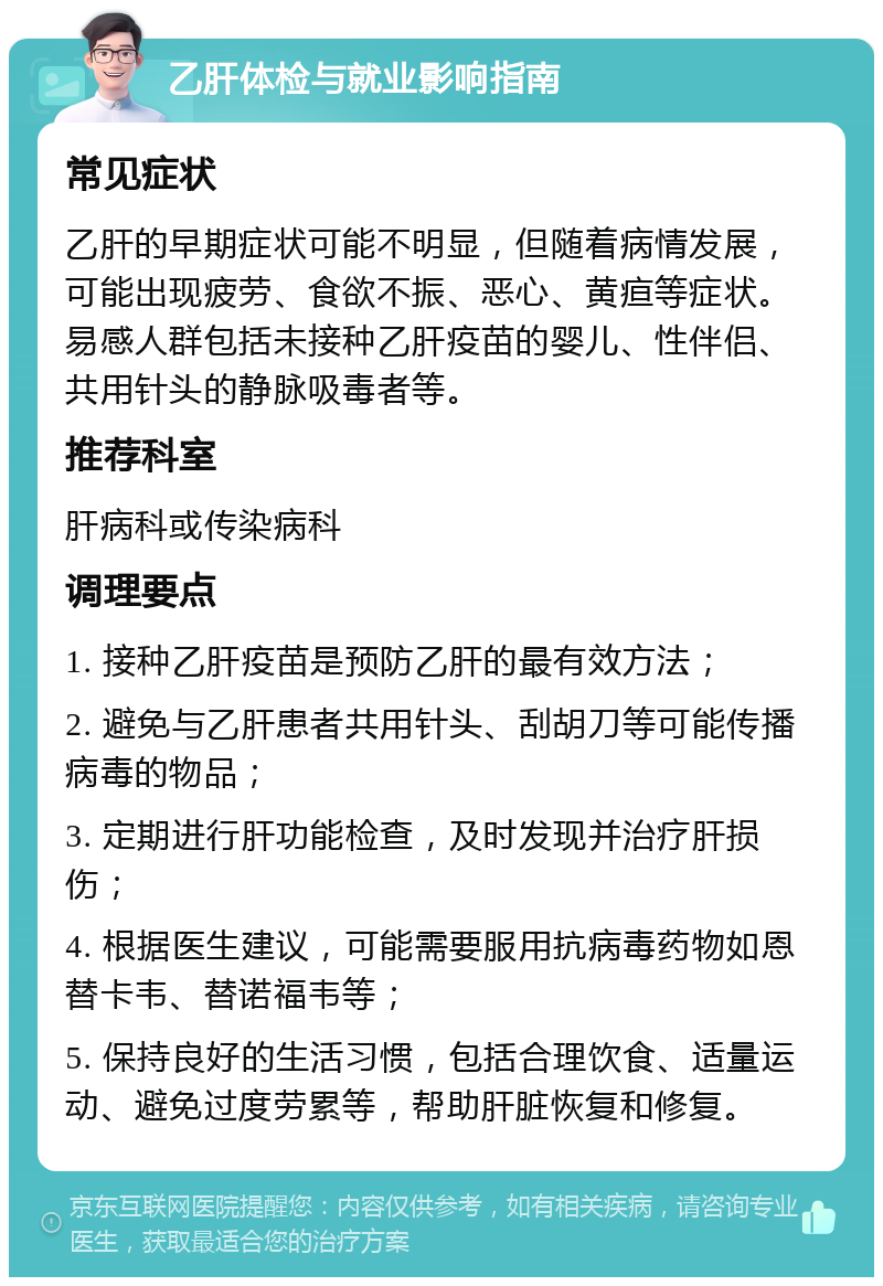 乙肝体检与就业影响指南 常见症状 乙肝的早期症状可能不明显，但随着病情发展，可能出现疲劳、食欲不振、恶心、黄疸等症状。易感人群包括未接种乙肝疫苗的婴儿、性伴侣、共用针头的静脉吸毒者等。 推荐科室 肝病科或传染病科 调理要点 1. 接种乙肝疫苗是预防乙肝的最有效方法； 2. 避免与乙肝患者共用针头、刮胡刀等可能传播病毒的物品； 3. 定期进行肝功能检查，及时发现并治疗肝损伤； 4. 根据医生建议，可能需要服用抗病毒药物如恩替卡韦、替诺福韦等； 5. 保持良好的生活习惯，包括合理饮食、适量运动、避免过度劳累等，帮助肝脏恢复和修复。