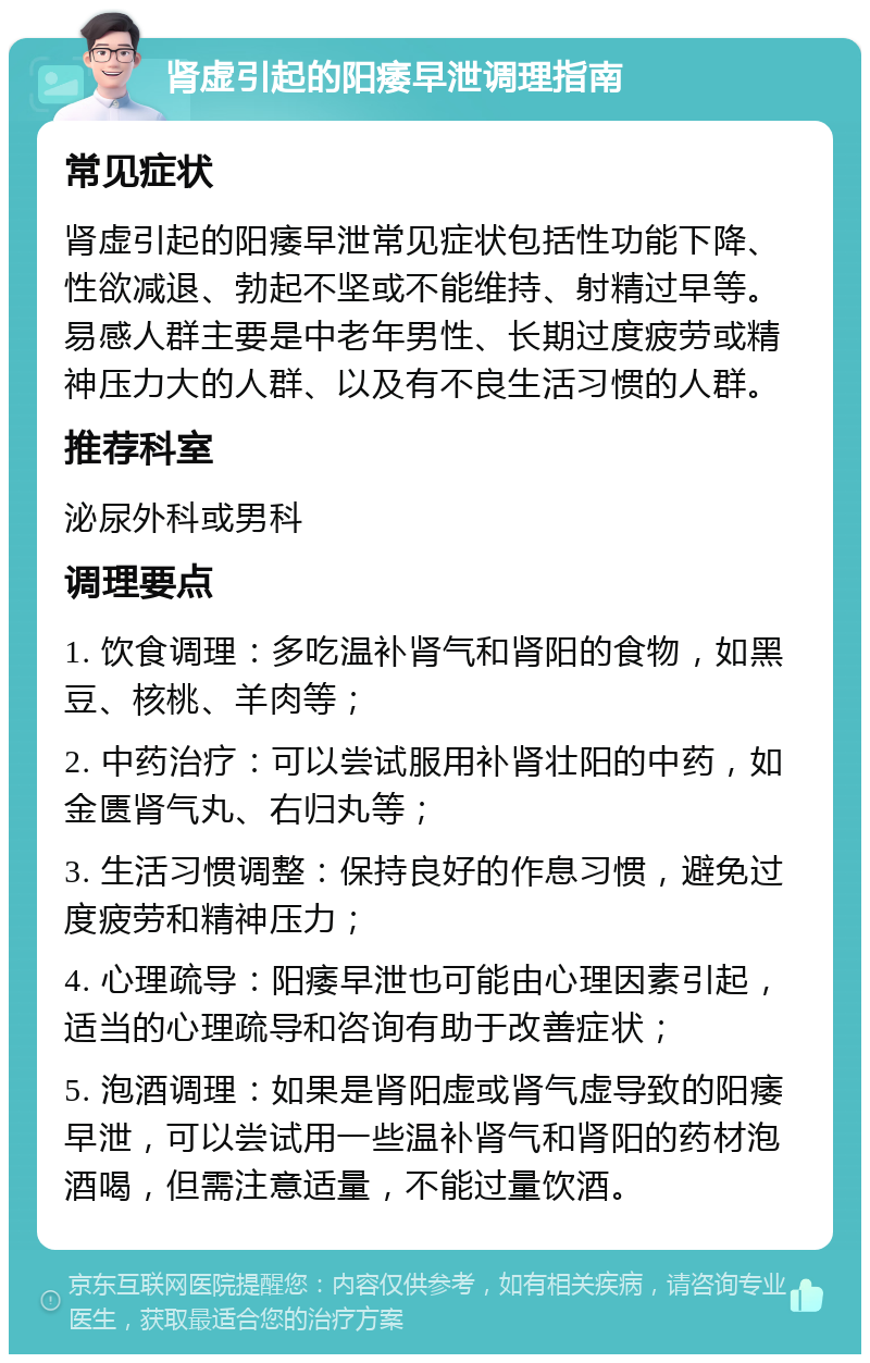 肾虚引起的阳痿早泄调理指南 常见症状 肾虚引起的阳痿早泄常见症状包括性功能下降、性欲减退、勃起不坚或不能维持、射精过早等。易感人群主要是中老年男性、长期过度疲劳或精神压力大的人群、以及有不良生活习惯的人群。 推荐科室 泌尿外科或男科 调理要点 1. 饮食调理：多吃温补肾气和肾阳的食物，如黑豆、核桃、羊肉等； 2. 中药治疗：可以尝试服用补肾壮阳的中药，如金匮肾气丸、右归丸等； 3. 生活习惯调整：保持良好的作息习惯，避免过度疲劳和精神压力； 4. 心理疏导：阳痿早泄也可能由心理因素引起，适当的心理疏导和咨询有助于改善症状； 5. 泡酒调理：如果是肾阳虚或肾气虚导致的阳痿早泄，可以尝试用一些温补肾气和肾阳的药材泡酒喝，但需注意适量，不能过量饮酒。