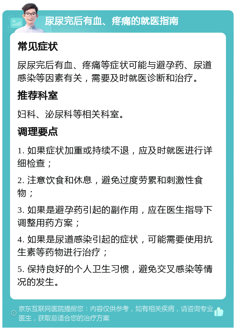 尿尿完后有血、疼痛的就医指南 常见症状 尿尿完后有血、疼痛等症状可能与避孕药、尿道感染等因素有关，需要及时就医诊断和治疗。 推荐科室 妇科、泌尿科等相关科室。 调理要点 1. 如果症状加重或持续不退，应及时就医进行详细检查； 2. 注意饮食和休息，避免过度劳累和刺激性食物； 3. 如果是避孕药引起的副作用，应在医生指导下调整用药方案； 4. 如果是尿道感染引起的症状，可能需要使用抗生素等药物进行治疗； 5. 保持良好的个人卫生习惯，避免交叉感染等情况的发生。