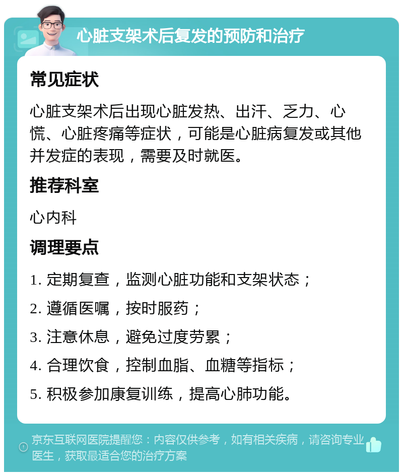 心脏支架术后复发的预防和治疗 常见症状 心脏支架术后出现心脏发热、出汗、乏力、心慌、心脏疼痛等症状，可能是心脏病复发或其他并发症的表现，需要及时就医。 推荐科室 心内科 调理要点 1. 定期复查，监测心脏功能和支架状态； 2. 遵循医嘱，按时服药； 3. 注意休息，避免过度劳累； 4. 合理饮食，控制血脂、血糖等指标； 5. 积极参加康复训练，提高心肺功能。