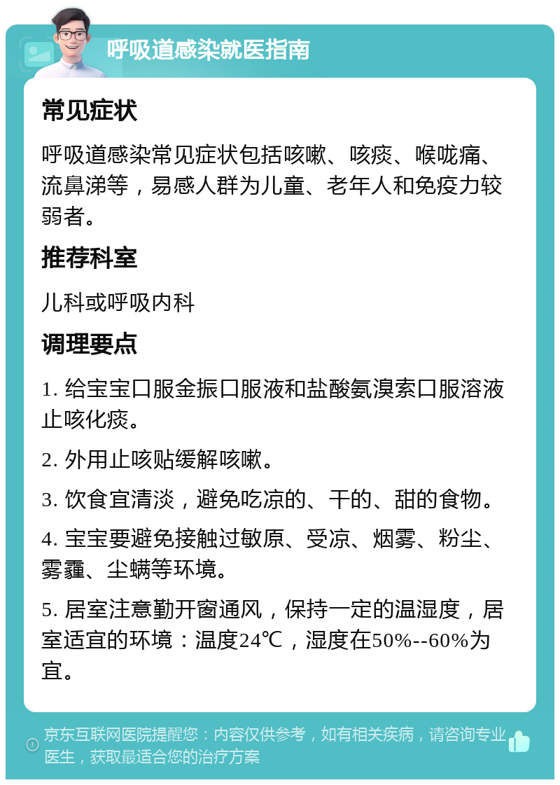 呼吸道感染就医指南 常见症状 呼吸道感染常见症状包括咳嗽、咳痰、喉咙痛、流鼻涕等，易感人群为儿童、老年人和免疫力较弱者。 推荐科室 儿科或呼吸内科 调理要点 1. 给宝宝口服金振口服液和盐酸氨溴索口服溶液止咳化痰。 2. 外用止咳贴缓解咳嗽。 3. 饮食宜清淡，避免吃凉的、干的、甜的食物。 4. 宝宝要避免接触过敏原、受凉、烟雾、粉尘、雾霾、尘螨等环境。 5. 居室注意勤开窗通风，保持一定的温湿度，居室适宜的环境：温度24℃，湿度在50%--60%为宜。