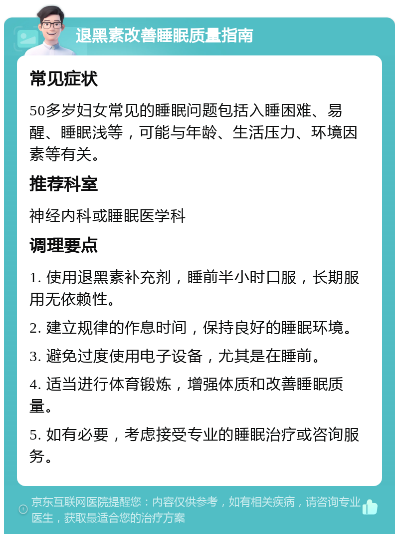 退黑素改善睡眠质量指南 常见症状 50多岁妇女常见的睡眠问题包括入睡困难、易醒、睡眠浅等，可能与年龄、生活压力、环境因素等有关。 推荐科室 神经内科或睡眠医学科 调理要点 1. 使用退黑素补充剂，睡前半小时口服，长期服用无依赖性。 2. 建立规律的作息时间，保持良好的睡眠环境。 3. 避免过度使用电子设备，尤其是在睡前。 4. 适当进行体育锻炼，增强体质和改善睡眠质量。 5. 如有必要，考虑接受专业的睡眠治疗或咨询服务。