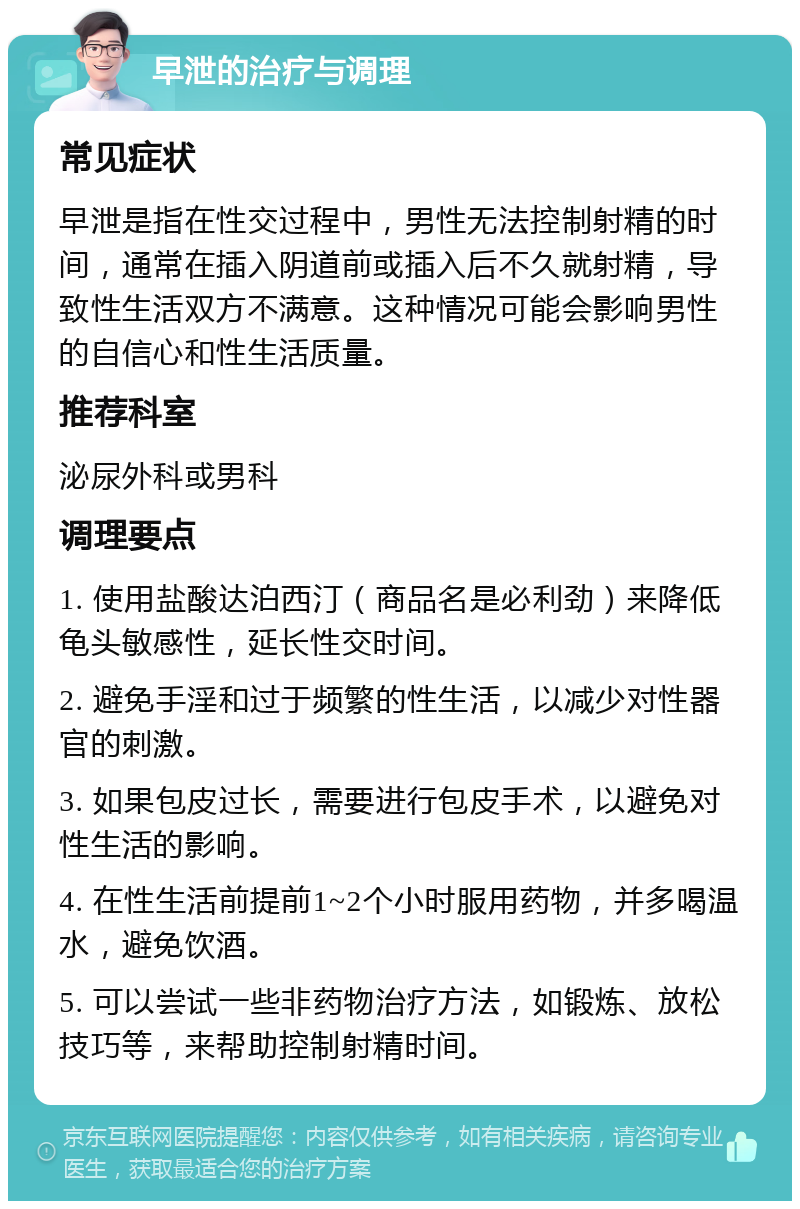 早泄的治疗与调理 常见症状 早泄是指在性交过程中，男性无法控制射精的时间，通常在插入阴道前或插入后不久就射精，导致性生活双方不满意。这种情况可能会影响男性的自信心和性生活质量。 推荐科室 泌尿外科或男科 调理要点 1. 使用盐酸达泊西汀（商品名是必利劲）来降低龟头敏感性，延长性交时间。 2. 避免手淫和过于频繁的性生活，以减少对性器官的刺激。 3. 如果包皮过长，需要进行包皮手术，以避免对性生活的影响。 4. 在性生活前提前1~2个小时服用药物，并多喝温水，避免饮酒。 5. 可以尝试一些非药物治疗方法，如锻炼、放松技巧等，来帮助控制射精时间。