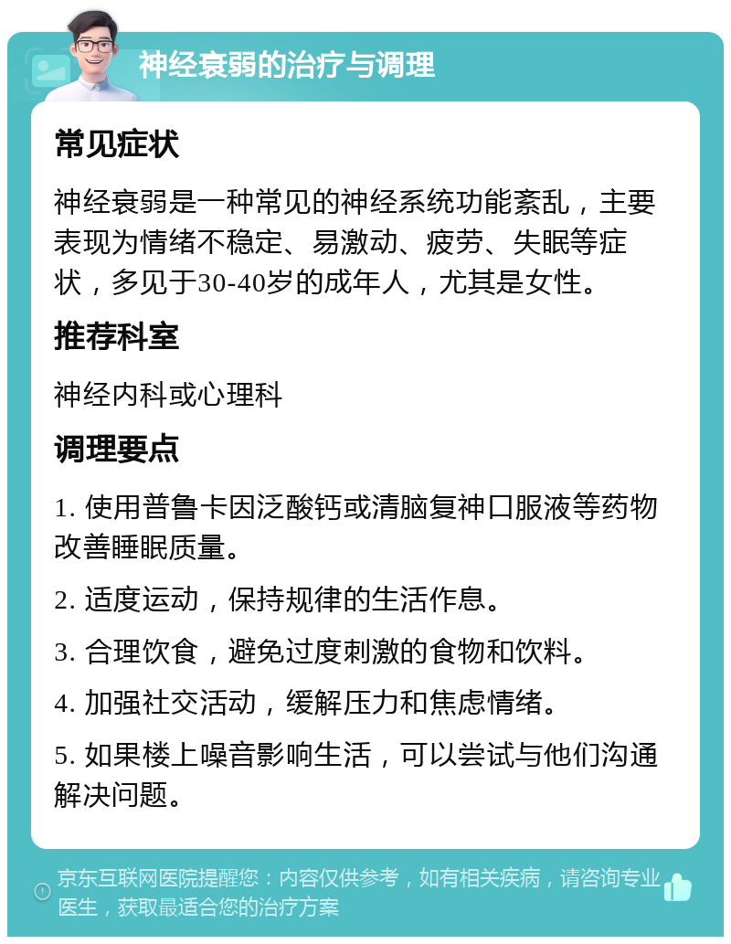 神经衰弱的治疗与调理 常见症状 神经衰弱是一种常见的神经系统功能紊乱，主要表现为情绪不稳定、易激动、疲劳、失眠等症状，多见于30-40岁的成年人，尤其是女性。 推荐科室 神经内科或心理科 调理要点 1. 使用普鲁卡因泛酸钙或清脑复神口服液等药物改善睡眠质量。 2. 适度运动，保持规律的生活作息。 3. 合理饮食，避免过度刺激的食物和饮料。 4. 加强社交活动，缓解压力和焦虑情绪。 5. 如果楼上噪音影响生活，可以尝试与他们沟通解决问题。