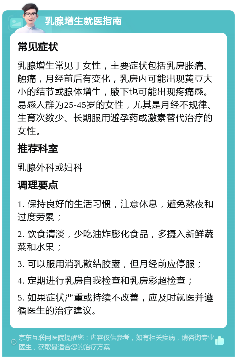 乳腺增生就医指南 常见症状 乳腺增生常见于女性，主要症状包括乳房胀痛、触痛，月经前后有变化，乳房内可能出现黄豆大小的结节或腺体增生，腋下也可能出现疼痛感。易感人群为25-45岁的女性，尤其是月经不规律、生育次数少、长期服用避孕药或激素替代治疗的女性。 推荐科室 乳腺外科或妇科 调理要点 1. 保持良好的生活习惯，注意休息，避免熬夜和过度劳累； 2. 饮食清淡，少吃油炸膨化食品，多摄入新鲜蔬菜和水果； 3. 可以服用消乳散结胶囊，但月经前应停服； 4. 定期进行乳房自我检查和乳房彩超检查； 5. 如果症状严重或持续不改善，应及时就医并遵循医生的治疗建议。