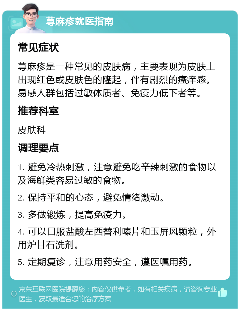 荨麻疹就医指南 常见症状 荨麻疹是一种常见的皮肤病，主要表现为皮肤上出现红色或皮肤色的隆起，伴有剧烈的瘙痒感。易感人群包括过敏体质者、免疫力低下者等。 推荐科室 皮肤科 调理要点 1. 避免冷热刺激，注意避免吃辛辣刺激的食物以及海鲜类容易过敏的食物。 2. 保持平和的心态，避免情绪激动。 3. 多做锻炼，提高免疫力。 4. 可以口服盐酸左西替利嗪片和玉屏风颗粒，外用炉甘石洗剂。 5. 定期复诊，注意用药安全，遵医嘱用药。