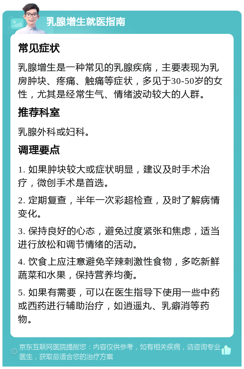 乳腺增生就医指南 常见症状 乳腺增生是一种常见的乳腺疾病，主要表现为乳房肿块、疼痛、触痛等症状，多见于30-50岁的女性，尤其是经常生气、情绪波动较大的人群。 推荐科室 乳腺外科或妇科。 调理要点 1. 如果肿块较大或症状明显，建议及时手术治疗，微创手术是首选。 2. 定期复查，半年一次彩超检查，及时了解病情变化。 3. 保持良好的心态，避免过度紧张和焦虑，适当进行放松和调节情绪的活动。 4. 饮食上应注意避免辛辣刺激性食物，多吃新鲜蔬菜和水果，保持营养均衡。 5. 如果有需要，可以在医生指导下使用一些中药或西药进行辅助治疗，如逍遥丸、乳癖消等药物。