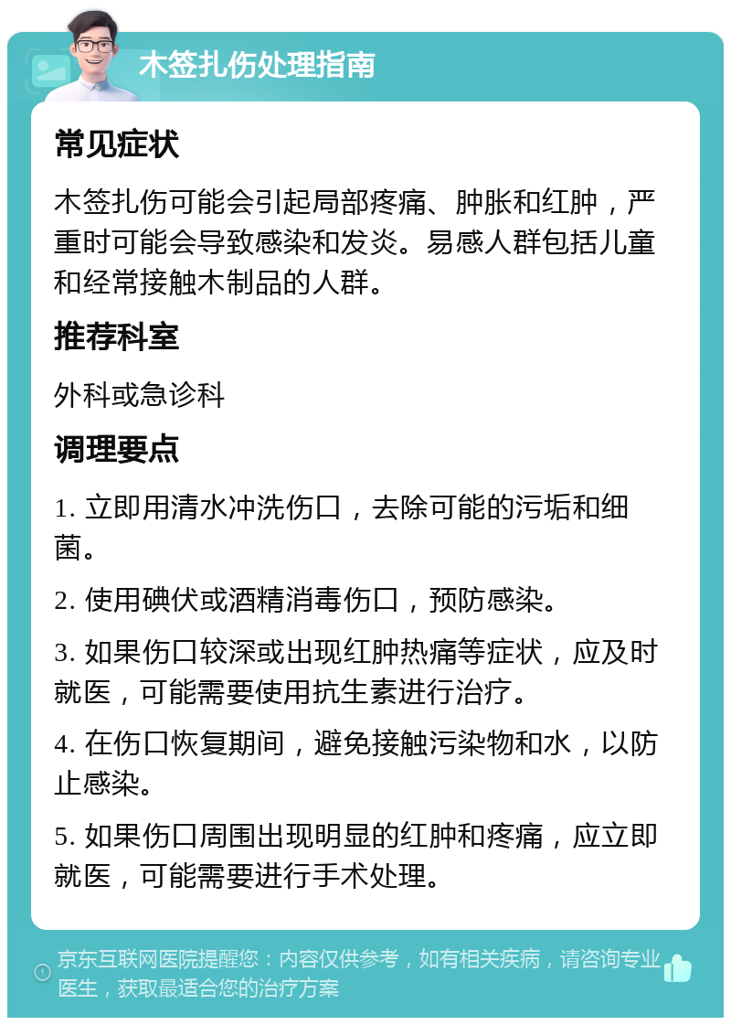 木签扎伤处理指南 常见症状 木签扎伤可能会引起局部疼痛、肿胀和红肿，严重时可能会导致感染和发炎。易感人群包括儿童和经常接触木制品的人群。 推荐科室 外科或急诊科 调理要点 1. 立即用清水冲洗伤口，去除可能的污垢和细菌。 2. 使用碘伏或酒精消毒伤口，预防感染。 3. 如果伤口较深或出现红肿热痛等症状，应及时就医，可能需要使用抗生素进行治疗。 4. 在伤口恢复期间，避免接触污染物和水，以防止感染。 5. 如果伤口周围出现明显的红肿和疼痛，应立即就医，可能需要进行手术处理。