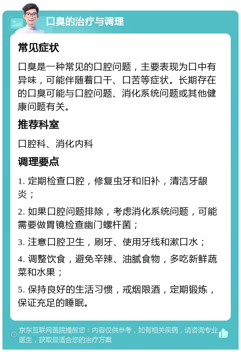 口臭的治疗与调理 常见症状 口臭是一种常见的口腔问题，主要表现为口中有异味，可能伴随着口干、口苦等症状。长期存在的口臭可能与口腔问题、消化系统问题或其他健康问题有关。 推荐科室 口腔科、消化内科 调理要点 1. 定期检查口腔，修复虫牙和旧补，清洁牙龈炎； 2. 如果口腔问题排除，考虑消化系统问题，可能需要做胃镜检查幽门螺杆菌； 3. 注意口腔卫生，刷牙、使用牙线和漱口水； 4. 调整饮食，避免辛辣、油腻食物，多吃新鲜蔬菜和水果； 5. 保持良好的生活习惯，戒烟限酒，定期锻炼，保证充足的睡眠。