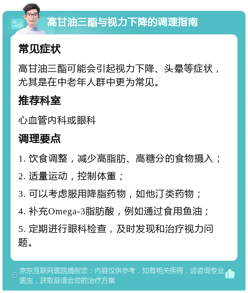 高甘油三酯与视力下降的调理指南 常见症状 高甘油三酯可能会引起视力下降、头晕等症状，尤其是在中老年人群中更为常见。 推荐科室 心血管内科或眼科 调理要点 1. 饮食调整，减少高脂肪、高糖分的食物摄入； 2. 适量运动，控制体重； 3. 可以考虑服用降脂药物，如他汀类药物； 4. 补充Omega-3脂肪酸，例如通过食用鱼油； 5. 定期进行眼科检查，及时发现和治疗视力问题。