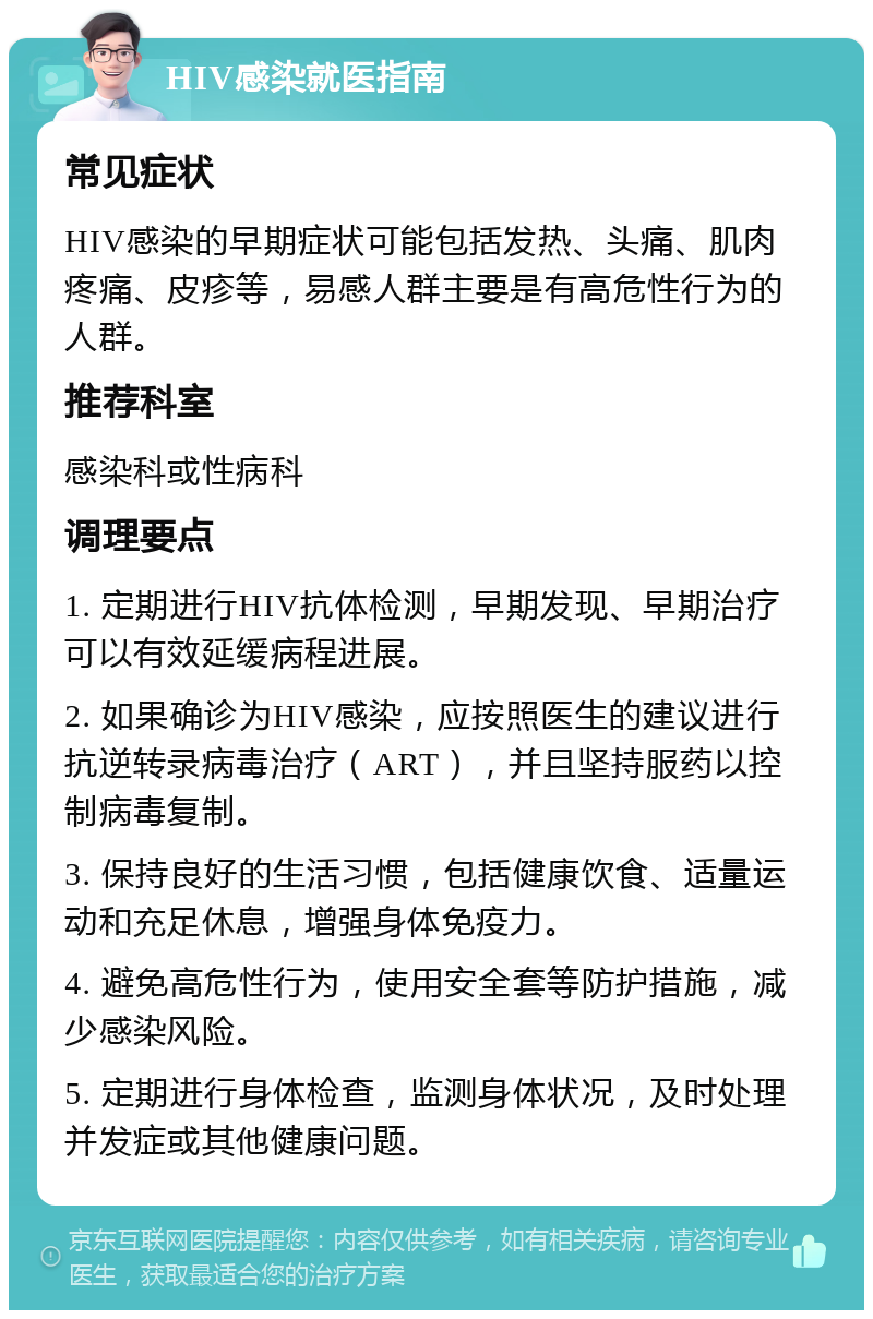 HIV感染就医指南 常见症状 HIV感染的早期症状可能包括发热、头痛、肌肉疼痛、皮疹等，易感人群主要是有高危性行为的人群。 推荐科室 感染科或性病科 调理要点 1. 定期进行HIV抗体检测，早期发现、早期治疗可以有效延缓病程进展。 2. 如果确诊为HIV感染，应按照医生的建议进行抗逆转录病毒治疗（ART），并且坚持服药以控制病毒复制。 3. 保持良好的生活习惯，包括健康饮食、适量运动和充足休息，增强身体免疫力。 4. 避免高危性行为，使用安全套等防护措施，减少感染风险。 5. 定期进行身体检查，监测身体状况，及时处理并发症或其他健康问题。