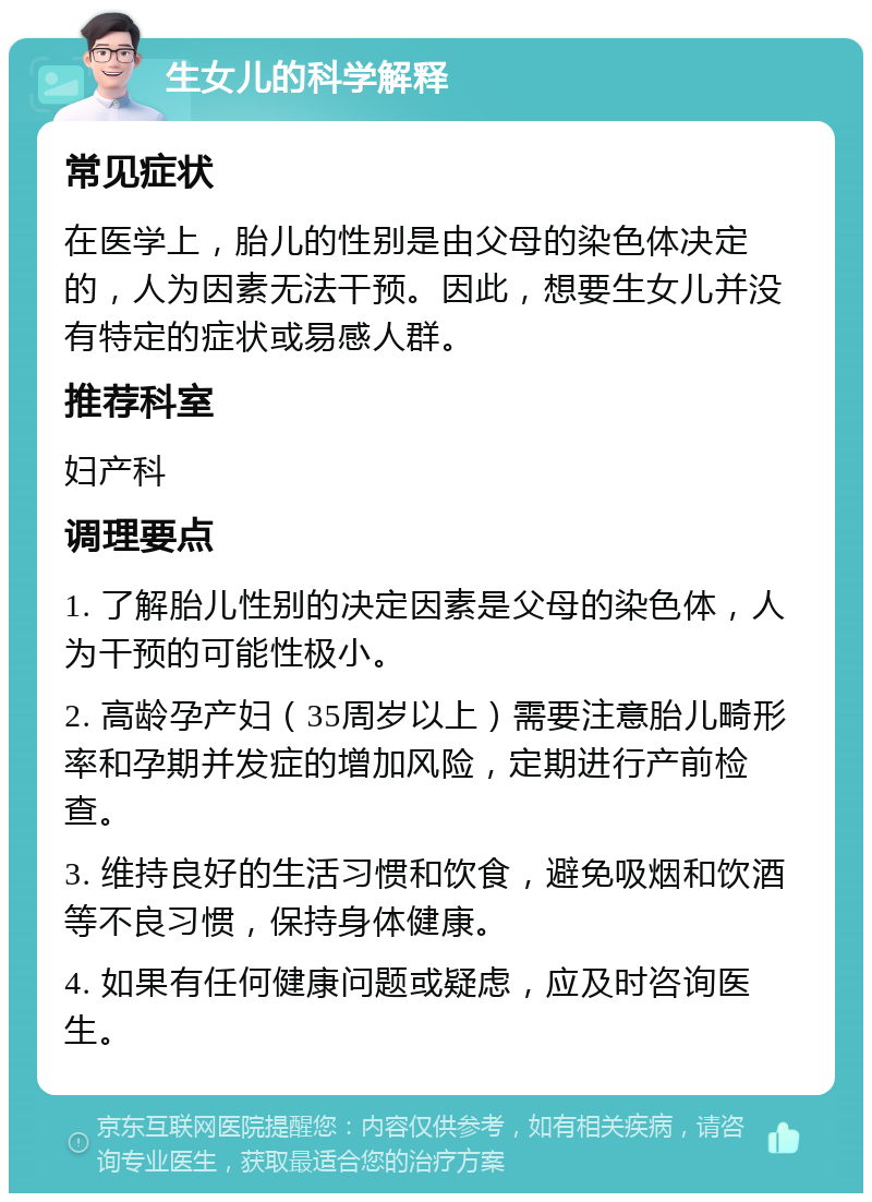 生女儿的科学解释 常见症状 在医学上，胎儿的性别是由父母的染色体决定的，人为因素无法干预。因此，想要生女儿并没有特定的症状或易感人群。 推荐科室 妇产科 调理要点 1. 了解胎儿性别的决定因素是父母的染色体，人为干预的可能性极小。 2. 高龄孕产妇（35周岁以上）需要注意胎儿畸形率和孕期并发症的增加风险，定期进行产前检查。 3. 维持良好的生活习惯和饮食，避免吸烟和饮酒等不良习惯，保持身体健康。 4. 如果有任何健康问题或疑虑，应及时咨询医生。