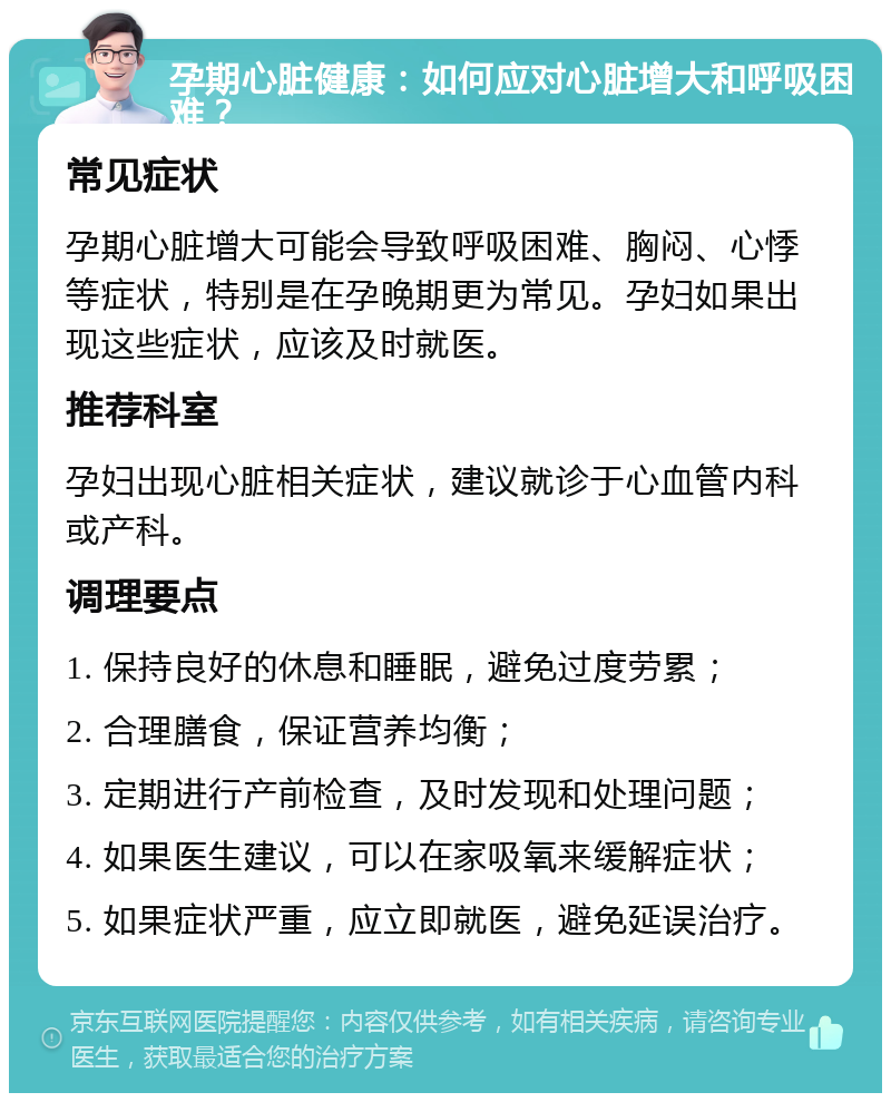 孕期心脏健康：如何应对心脏增大和呼吸困难？ 常见症状 孕期心脏增大可能会导致呼吸困难、胸闷、心悸等症状，特别是在孕晚期更为常见。孕妇如果出现这些症状，应该及时就医。 推荐科室 孕妇出现心脏相关症状，建议就诊于心血管内科或产科。 调理要点 1. 保持良好的休息和睡眠，避免过度劳累； 2. 合理膳食，保证营养均衡； 3. 定期进行产前检查，及时发现和处理问题； 4. 如果医生建议，可以在家吸氧来缓解症状； 5. 如果症状严重，应立即就医，避免延误治疗。