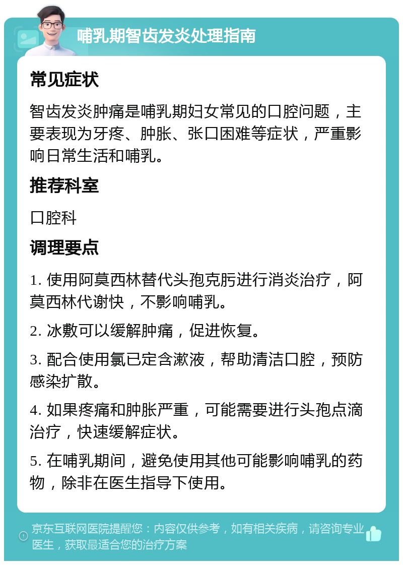 哺乳期智齿发炎处理指南 常见症状 智齿发炎肿痛是哺乳期妇女常见的口腔问题，主要表现为牙疼、肿胀、张口困难等症状，严重影响日常生活和哺乳。 推荐科室 口腔科 调理要点 1. 使用阿莫西林替代头孢克肟进行消炎治疗，阿莫西林代谢快，不影响哺乳。 2. 冰敷可以缓解肿痛，促进恢复。 3. 配合使用氯已定含漱液，帮助清洁口腔，预防感染扩散。 4. 如果疼痛和肿胀严重，可能需要进行头孢点滴治疗，快速缓解症状。 5. 在哺乳期间，避免使用其他可能影响哺乳的药物，除非在医生指导下使用。