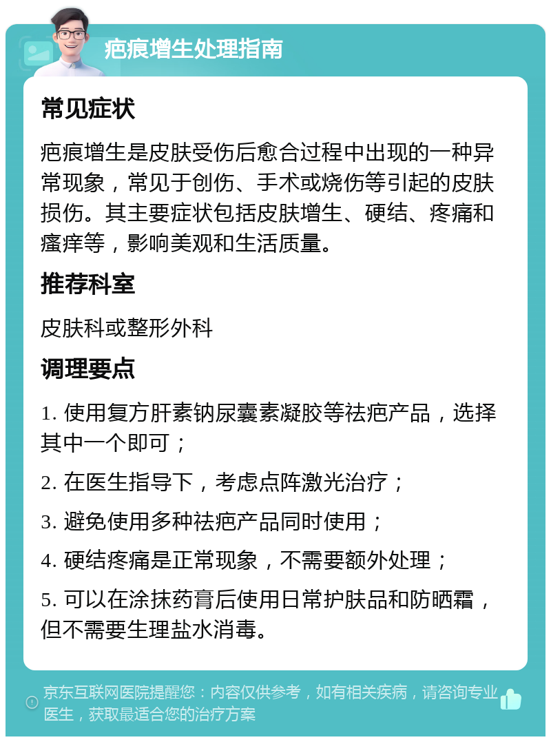 疤痕增生处理指南 常见症状 疤痕增生是皮肤受伤后愈合过程中出现的一种异常现象，常见于创伤、手术或烧伤等引起的皮肤损伤。其主要症状包括皮肤增生、硬结、疼痛和瘙痒等，影响美观和生活质量。 推荐科室 皮肤科或整形外科 调理要点 1. 使用复方肝素钠尿囊素凝胶等祛疤产品，选择其中一个即可； 2. 在医生指导下，考虑点阵激光治疗； 3. 避免使用多种祛疤产品同时使用； 4. 硬结疼痛是正常现象，不需要额外处理； 5. 可以在涂抹药膏后使用日常护肤品和防晒霜，但不需要生理盐水消毒。