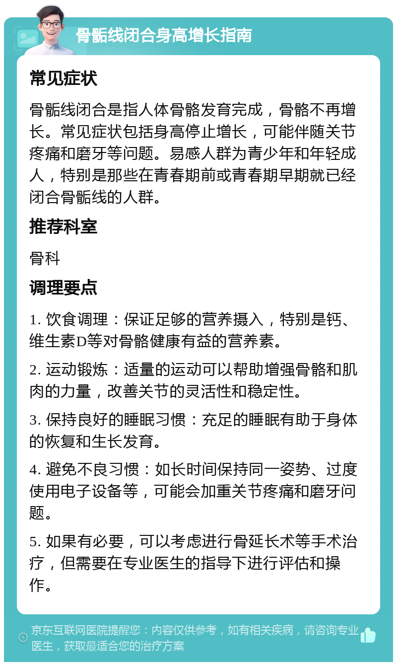 骨骺线闭合身高增长指南 常见症状 骨骺线闭合是指人体骨骼发育完成，骨骼不再增长。常见症状包括身高停止增长，可能伴随关节疼痛和磨牙等问题。易感人群为青少年和年轻成人，特别是那些在青春期前或青春期早期就已经闭合骨骺线的人群。 推荐科室 骨科 调理要点 1. 饮食调理：保证足够的营养摄入，特别是钙、维生素D等对骨骼健康有益的营养素。 2. 运动锻炼：适量的运动可以帮助增强骨骼和肌肉的力量，改善关节的灵活性和稳定性。 3. 保持良好的睡眠习惯：充足的睡眠有助于身体的恢复和生长发育。 4. 避免不良习惯：如长时间保持同一姿势、过度使用电子设备等，可能会加重关节疼痛和磨牙问题。 5. 如果有必要，可以考虑进行骨延长术等手术治疗，但需要在专业医生的指导下进行评估和操作。