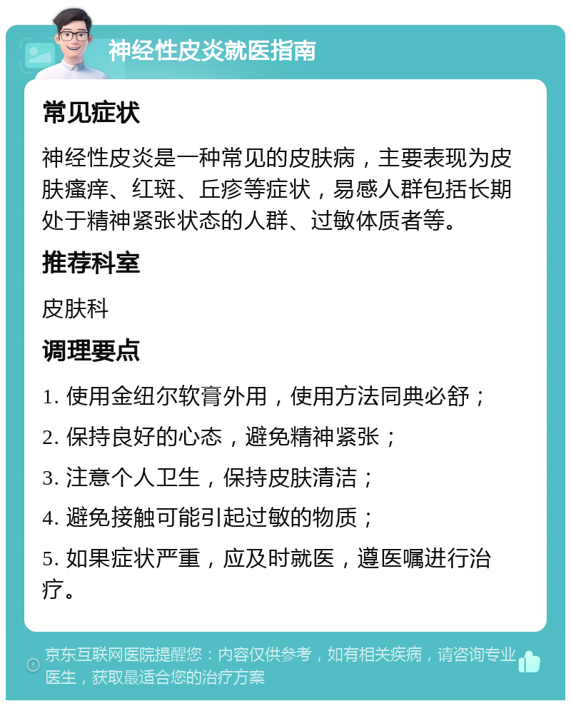 神经性皮炎就医指南 常见症状 神经性皮炎是一种常见的皮肤病，主要表现为皮肤瘙痒、红斑、丘疹等症状，易感人群包括长期处于精神紧张状态的人群、过敏体质者等。 推荐科室 皮肤科 调理要点 1. 使用金纽尔软膏外用，使用方法同典必舒； 2. 保持良好的心态，避免精神紧张； 3. 注意个人卫生，保持皮肤清洁； 4. 避免接触可能引起过敏的物质； 5. 如果症状严重，应及时就医，遵医嘱进行治疗。