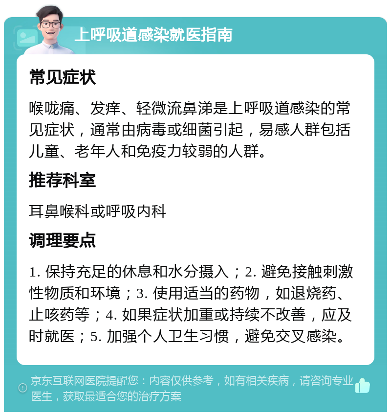 上呼吸道感染就医指南 常见症状 喉咙痛、发痒、轻微流鼻涕是上呼吸道感染的常见症状，通常由病毒或细菌引起，易感人群包括儿童、老年人和免疫力较弱的人群。 推荐科室 耳鼻喉科或呼吸内科 调理要点 1. 保持充足的休息和水分摄入；2. 避免接触刺激性物质和环境；3. 使用适当的药物，如退烧药、止咳药等；4. 如果症状加重或持续不改善，应及时就医；5. 加强个人卫生习惯，避免交叉感染。