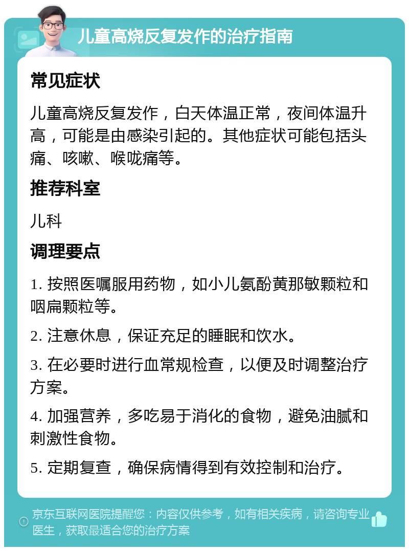 儿童高烧反复发作的治疗指南 常见症状 儿童高烧反复发作，白天体温正常，夜间体温升高，可能是由感染引起的。其他症状可能包括头痛、咳嗽、喉咙痛等。 推荐科室 儿科 调理要点 1. 按照医嘱服用药物，如小儿氨酚黄那敏颗粒和咽扁颗粒等。 2. 注意休息，保证充足的睡眠和饮水。 3. 在必要时进行血常规检查，以便及时调整治疗方案。 4. 加强营养，多吃易于消化的食物，避免油腻和刺激性食物。 5. 定期复查，确保病情得到有效控制和治疗。