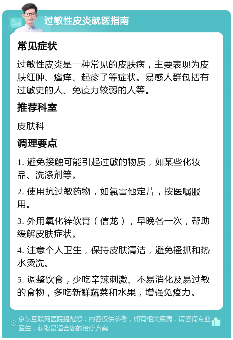 过敏性皮炎就医指南 常见症状 过敏性皮炎是一种常见的皮肤病，主要表现为皮肤红肿、瘙痒、起疹子等症状。易感人群包括有过敏史的人、免疫力较弱的人等。 推荐科室 皮肤科 调理要点 1. 避免接触可能引起过敏的物质，如某些化妆品、洗涤剂等。 2. 使用抗过敏药物，如氯雷他定片，按医嘱服用。 3. 外用氧化锌软膏（信龙），早晚各一次，帮助缓解皮肤症状。 4. 注意个人卫生，保持皮肤清洁，避免搔抓和热水烫洗。 5. 调整饮食，少吃辛辣刺激、不易消化及易过敏的食物，多吃新鲜蔬菜和水果，增强免疫力。