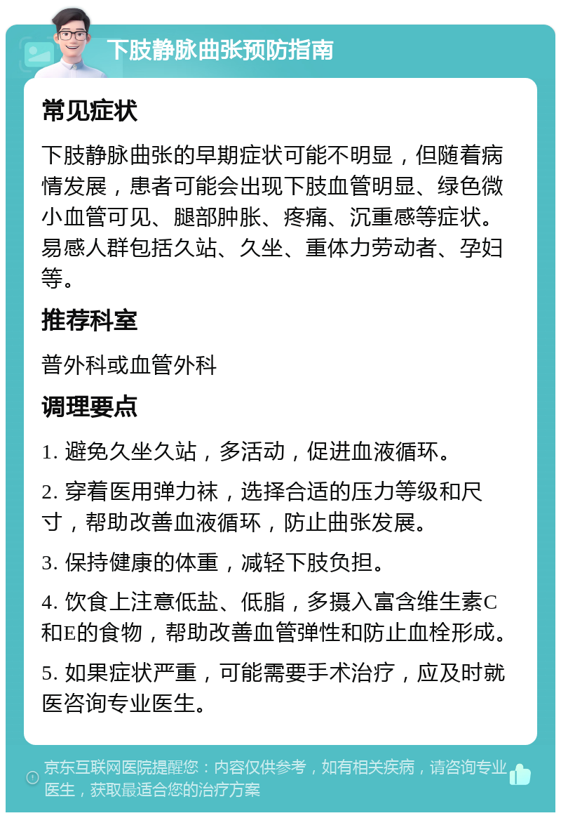 下肢静脉曲张预防指南 常见症状 下肢静脉曲张的早期症状可能不明显，但随着病情发展，患者可能会出现下肢血管明显、绿色微小血管可见、腿部肿胀、疼痛、沉重感等症状。易感人群包括久站、久坐、重体力劳动者、孕妇等。 推荐科室 普外科或血管外科 调理要点 1. 避免久坐久站，多活动，促进血液循环。 2. 穿着医用弹力袜，选择合适的压力等级和尺寸，帮助改善血液循环，防止曲张发展。 3. 保持健康的体重，减轻下肢负担。 4. 饮食上注意低盐、低脂，多摄入富含维生素C和E的食物，帮助改善血管弹性和防止血栓形成。 5. 如果症状严重，可能需要手术治疗，应及时就医咨询专业医生。