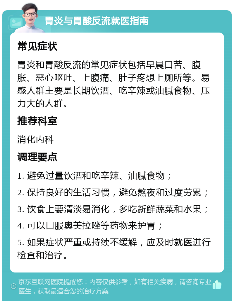 胃炎与胃酸反流就医指南 常见症状 胃炎和胃酸反流的常见症状包括早晨口苦、腹胀、恶心呕吐、上腹痛、肚子疼想上厕所等。易感人群主要是长期饮酒、吃辛辣或油腻食物、压力大的人群。 推荐科室 消化内科 调理要点 1. 避免过量饮酒和吃辛辣、油腻食物； 2. 保持良好的生活习惯，避免熬夜和过度劳累； 3. 饮食上要清淡易消化，多吃新鲜蔬菜和水果； 4. 可以口服奥美拉唑等药物来护胃； 5. 如果症状严重或持续不缓解，应及时就医进行检查和治疗。