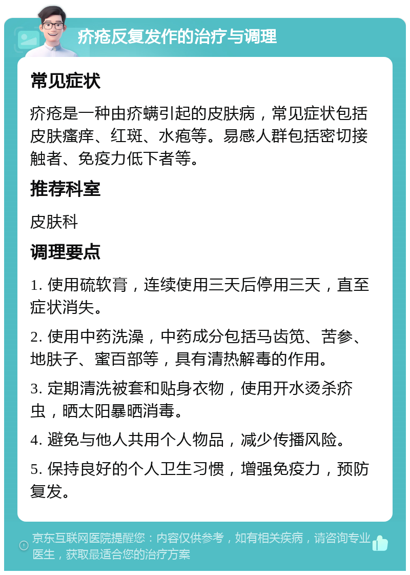 疥疮反复发作的治疗与调理 常见症状 疥疮是一种由疥螨引起的皮肤病，常见症状包括皮肤瘙痒、红斑、水疱等。易感人群包括密切接触者、免疫力低下者等。 推荐科室 皮肤科 调理要点 1. 使用硫软膏，连续使用三天后停用三天，直至症状消失。 2. 使用中药洗澡，中药成分包括马齿笕、苦参、地肤子、蜜百部等，具有清热解毒的作用。 3. 定期清洗被套和贴身衣物，使用开水烫杀疥虫，晒太阳暴晒消毒。 4. 避免与他人共用个人物品，减少传播风险。 5. 保持良好的个人卫生习惯，增强免疫力，预防复发。