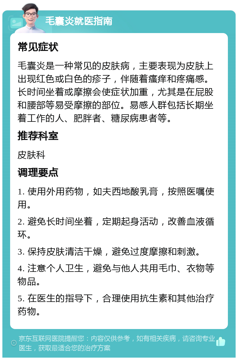 毛囊炎就医指南 常见症状 毛囊炎是一种常见的皮肤病，主要表现为皮肤上出现红色或白色的疹子，伴随着瘙痒和疼痛感。长时间坐着或摩擦会使症状加重，尤其是在屁股和腰部等易受摩擦的部位。易感人群包括长期坐着工作的人、肥胖者、糖尿病患者等。 推荐科室 皮肤科 调理要点 1. 使用外用药物，如夫西地酸乳膏，按照医嘱使用。 2. 避免长时间坐着，定期起身活动，改善血液循环。 3. 保持皮肤清洁干燥，避免过度摩擦和刺激。 4. 注意个人卫生，避免与他人共用毛巾、衣物等物品。 5. 在医生的指导下，合理使用抗生素和其他治疗药物。