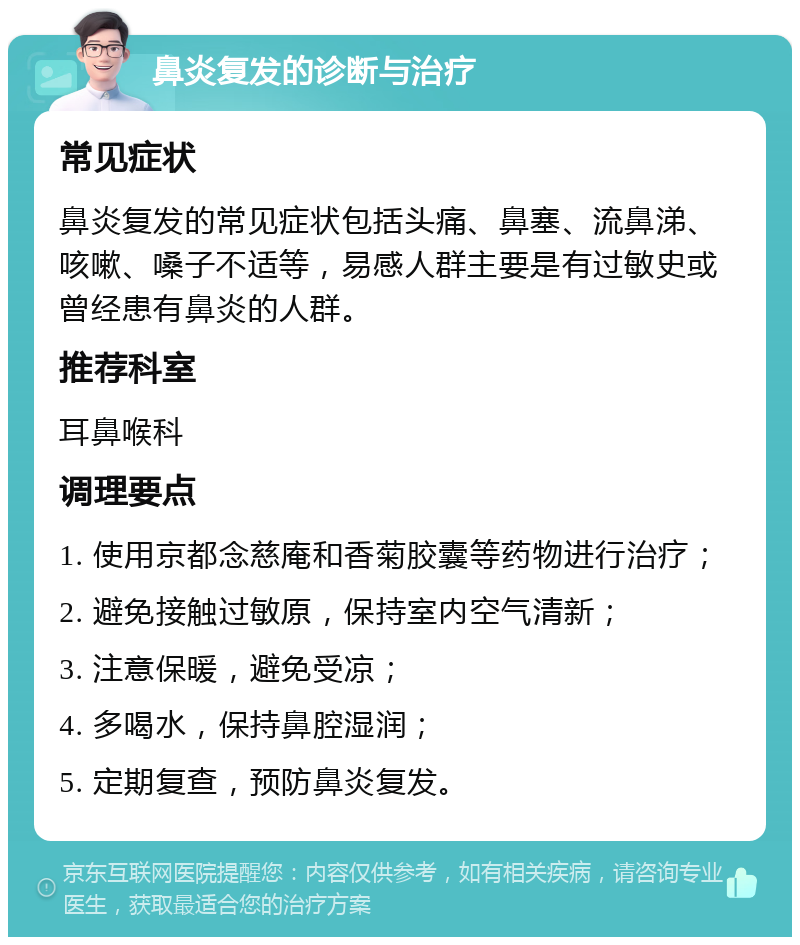 鼻炎复发的诊断与治疗 常见症状 鼻炎复发的常见症状包括头痛、鼻塞、流鼻涕、咳嗽、嗓子不适等，易感人群主要是有过敏史或曾经患有鼻炎的人群。 推荐科室 耳鼻喉科 调理要点 1. 使用京都念慈庵和香菊胶囊等药物进行治疗； 2. 避免接触过敏原，保持室内空气清新； 3. 注意保暖，避免受凉； 4. 多喝水，保持鼻腔湿润； 5. 定期复查，预防鼻炎复发。