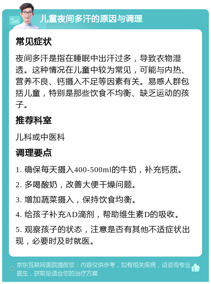 儿童夜间多汗的原因与调理 常见症状 夜间多汗是指在睡眠中出汗过多，导致衣物湿透。这种情况在儿童中较为常见，可能与内热、营养不良、钙摄入不足等因素有关。易感人群包括儿童，特别是那些饮食不均衡、缺乏运动的孩子。 推荐科室 儿科或中医科 调理要点 1. 确保每天摄入400-500ml的牛奶，补充钙质。 2. 多喝酸奶，改善大便干燥问题。 3. 增加蔬菜摄入，保持饮食均衡。 4. 给孩子补充AD滴剂，帮助维生素D的吸收。 5. 观察孩子的状态，注意是否有其他不适症状出现，必要时及时就医。