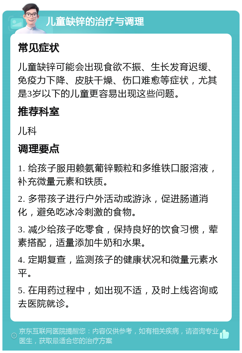 儿童缺锌的治疗与调理 常见症状 儿童缺锌可能会出现食欲不振、生长发育迟缓、免疫力下降、皮肤干燥、伤口难愈等症状，尤其是3岁以下的儿童更容易出现这些问题。 推荐科室 儿科 调理要点 1. 给孩子服用赖氨葡锌颗粒和多维铁口服溶液，补充微量元素和铁质。 2. 多带孩子进行户外活动或游泳，促进肠道消化，避免吃冰冷刺激的食物。 3. 减少给孩子吃零食，保持良好的饮食习惯，荤素搭配，适量添加牛奶和水果。 4. 定期复查，监测孩子的健康状况和微量元素水平。 5. 在用药过程中，如出现不适，及时上线咨询或去医院就诊。