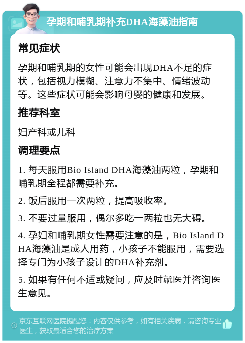 孕期和哺乳期补充DHA海藻油指南 常见症状 孕期和哺乳期的女性可能会出现DHA不足的症状，包括视力模糊、注意力不集中、情绪波动等。这些症状可能会影响母婴的健康和发展。 推荐科室 妇产科或儿科 调理要点 1. 每天服用Bio Island DHA海藻油两粒，孕期和哺乳期全程都需要补充。 2. 饭后服用一次两粒，提高吸收率。 3. 不要过量服用，偶尔多吃一两粒也无大碍。 4. 孕妇和哺乳期女性需要注意的是，Bio Island DHA海藻油是成人用药，小孩子不能服用，需要选择专门为小孩子设计的DHA补充剂。 5. 如果有任何不适或疑问，应及时就医并咨询医生意见。