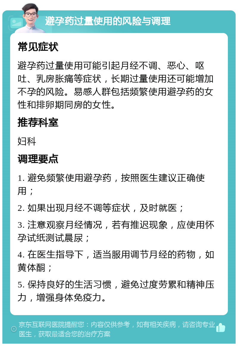 避孕药过量使用的风险与调理 常见症状 避孕药过量使用可能引起月经不调、恶心、呕吐、乳房胀痛等症状，长期过量使用还可能增加不孕的风险。易感人群包括频繁使用避孕药的女性和排卵期同房的女性。 推荐科室 妇科 调理要点 1. 避免频繁使用避孕药，按照医生建议正确使用； 2. 如果出现月经不调等症状，及时就医； 3. 注意观察月经情况，若有推迟现象，应使用怀孕试纸测试晨尿； 4. 在医生指导下，适当服用调节月经的药物，如黄体酮； 5. 保持良好的生活习惯，避免过度劳累和精神压力，增强身体免疫力。