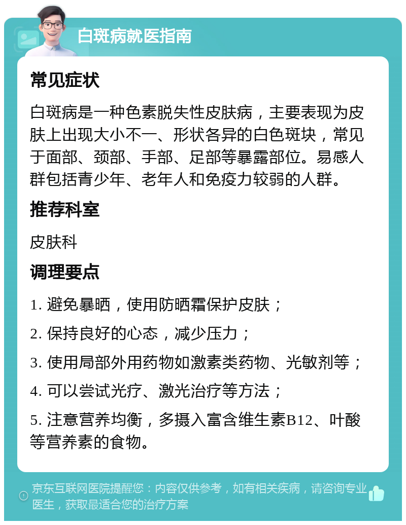 白斑病就医指南 常见症状 白斑病是一种色素脱失性皮肤病，主要表现为皮肤上出现大小不一、形状各异的白色斑块，常见于面部、颈部、手部、足部等暴露部位。易感人群包括青少年、老年人和免疫力较弱的人群。 推荐科室 皮肤科 调理要点 1. 避免暴晒，使用防晒霜保护皮肤； 2. 保持良好的心态，减少压力； 3. 使用局部外用药物如激素类药物、光敏剂等； 4. 可以尝试光疗、激光治疗等方法； 5. 注意营养均衡，多摄入富含维生素B12、叶酸等营养素的食物。