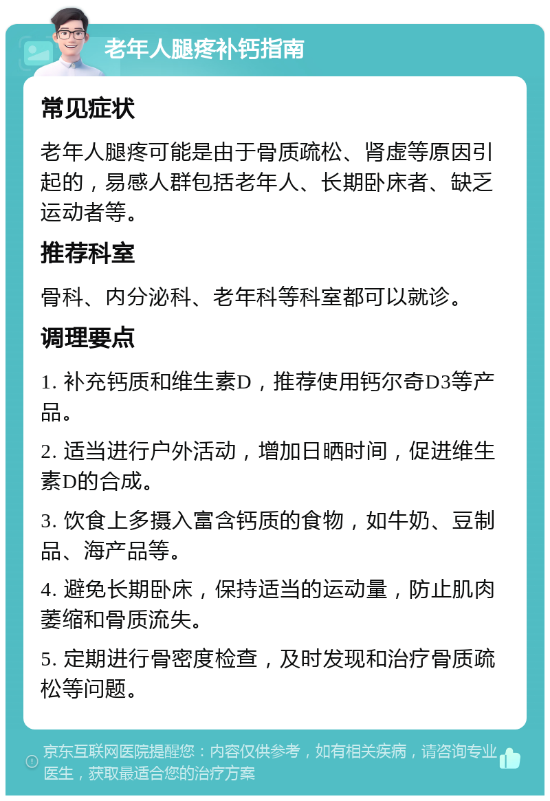 老年人腿疼补钙指南 常见症状 老年人腿疼可能是由于骨质疏松、肾虚等原因引起的，易感人群包括老年人、长期卧床者、缺乏运动者等。 推荐科室 骨科、内分泌科、老年科等科室都可以就诊。 调理要点 1. 补充钙质和维生素D，推荐使用钙尔奇D3等产品。 2. 适当进行户外活动，增加日晒时间，促进维生素D的合成。 3. 饮食上多摄入富含钙质的食物，如牛奶、豆制品、海产品等。 4. 避免长期卧床，保持适当的运动量，防止肌肉萎缩和骨质流失。 5. 定期进行骨密度检查，及时发现和治疗骨质疏松等问题。