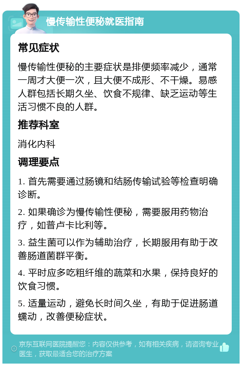 慢传输性便秘就医指南 常见症状 慢传输性便秘的主要症状是排便频率减少，通常一周才大便一次，且大便不成形、不干燥。易感人群包括长期久坐、饮食不规律、缺乏运动等生活习惯不良的人群。 推荐科室 消化内科 调理要点 1. 首先需要通过肠镜和结肠传输试验等检查明确诊断。 2. 如果确诊为慢传输性便秘，需要服用药物治疗，如普卢卡比利等。 3. 益生菌可以作为辅助治疗，长期服用有助于改善肠道菌群平衡。 4. 平时应多吃粗纤维的蔬菜和水果，保持良好的饮食习惯。 5. 适量运动，避免长时间久坐，有助于促进肠道蠕动，改善便秘症状。