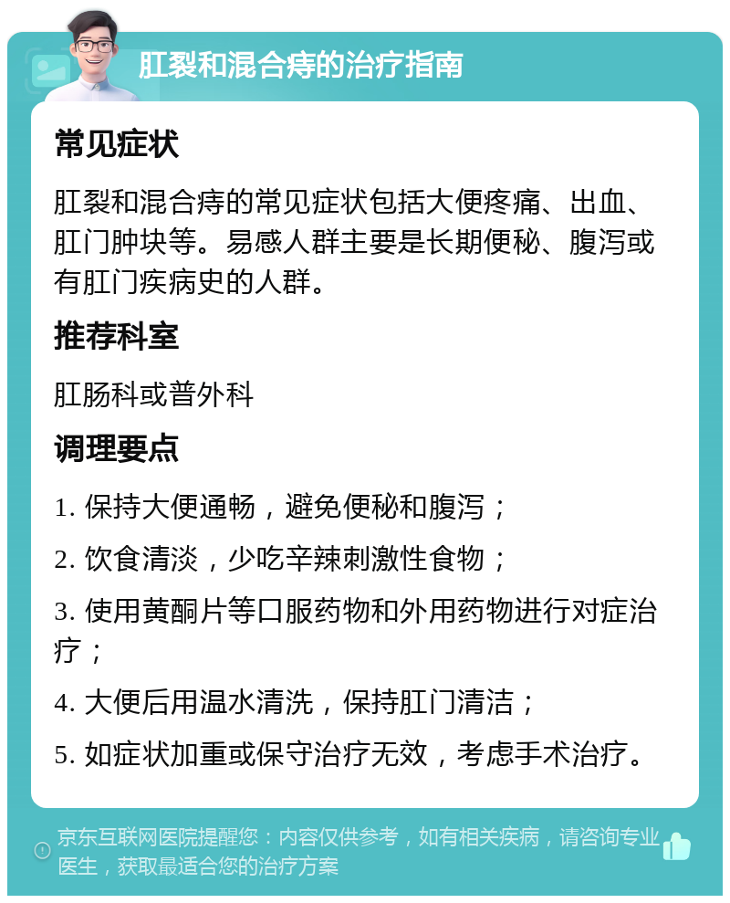 肛裂和混合痔的治疗指南 常见症状 肛裂和混合痔的常见症状包括大便疼痛、出血、肛门肿块等。易感人群主要是长期便秘、腹泻或有肛门疾病史的人群。 推荐科室 肛肠科或普外科 调理要点 1. 保持大便通畅，避免便秘和腹泻； 2. 饮食清淡，少吃辛辣刺激性食物； 3. 使用黄酮片等口服药物和外用药物进行对症治疗； 4. 大便后用温水清洗，保持肛门清洁； 5. 如症状加重或保守治疗无效，考虑手术治疗。