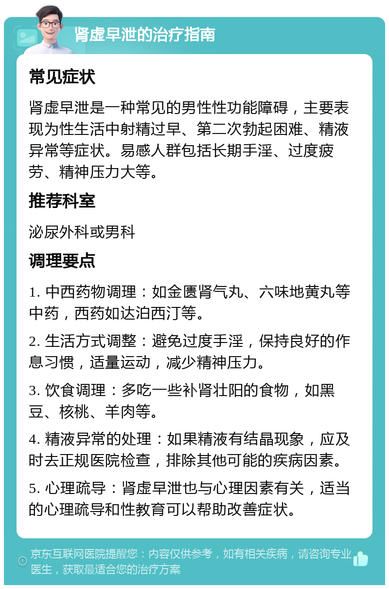 肾虚早泄的治疗指南 常见症状 肾虚早泄是一种常见的男性性功能障碍，主要表现为性生活中射精过早、第二次勃起困难、精液异常等症状。易感人群包括长期手淫、过度疲劳、精神压力大等。 推荐科室 泌尿外科或男科 调理要点 1. 中西药物调理：如金匮肾气丸、六味地黄丸等中药，西药如达泊西汀等。 2. 生活方式调整：避免过度手淫，保持良好的作息习惯，适量运动，减少精神压力。 3. 饮食调理：多吃一些补肾壮阳的食物，如黑豆、核桃、羊肉等。 4. 精液异常的处理：如果精液有结晶现象，应及时去正规医院检查，排除其他可能的疾病因素。 5. 心理疏导：肾虚早泄也与心理因素有关，适当的心理疏导和性教育可以帮助改善症状。