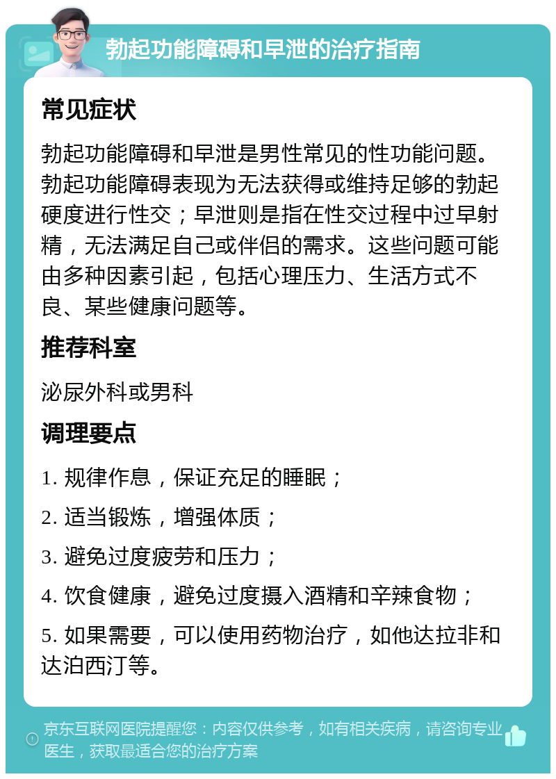 勃起功能障碍和早泄的治疗指南 常见症状 勃起功能障碍和早泄是男性常见的性功能问题。勃起功能障碍表现为无法获得或维持足够的勃起硬度进行性交；早泄则是指在性交过程中过早射精，无法满足自己或伴侣的需求。这些问题可能由多种因素引起，包括心理压力、生活方式不良、某些健康问题等。 推荐科室 泌尿外科或男科 调理要点 1. 规律作息，保证充足的睡眠； 2. 适当锻炼，增强体质； 3. 避免过度疲劳和压力； 4. 饮食健康，避免过度摄入酒精和辛辣食物； 5. 如果需要，可以使用药物治疗，如他达拉非和达泊西汀等。