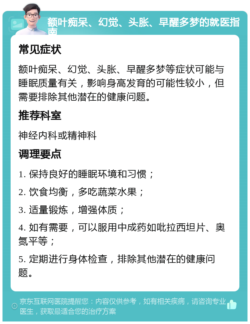 额叶痴呆、幻觉、头胀、早醒多梦的就医指南 常见症状 额叶痴呆、幻觉、头胀、早醒多梦等症状可能与睡眠质量有关，影响身高发育的可能性较小，但需要排除其他潜在的健康问题。 推荐科室 神经内科或精神科 调理要点 1. 保持良好的睡眠环境和习惯； 2. 饮食均衡，多吃蔬菜水果； 3. 适量锻炼，增强体质； 4. 如有需要，可以服用中成药如吡拉西坦片、奥氮平等； 5. 定期进行身体检查，排除其他潜在的健康问题。