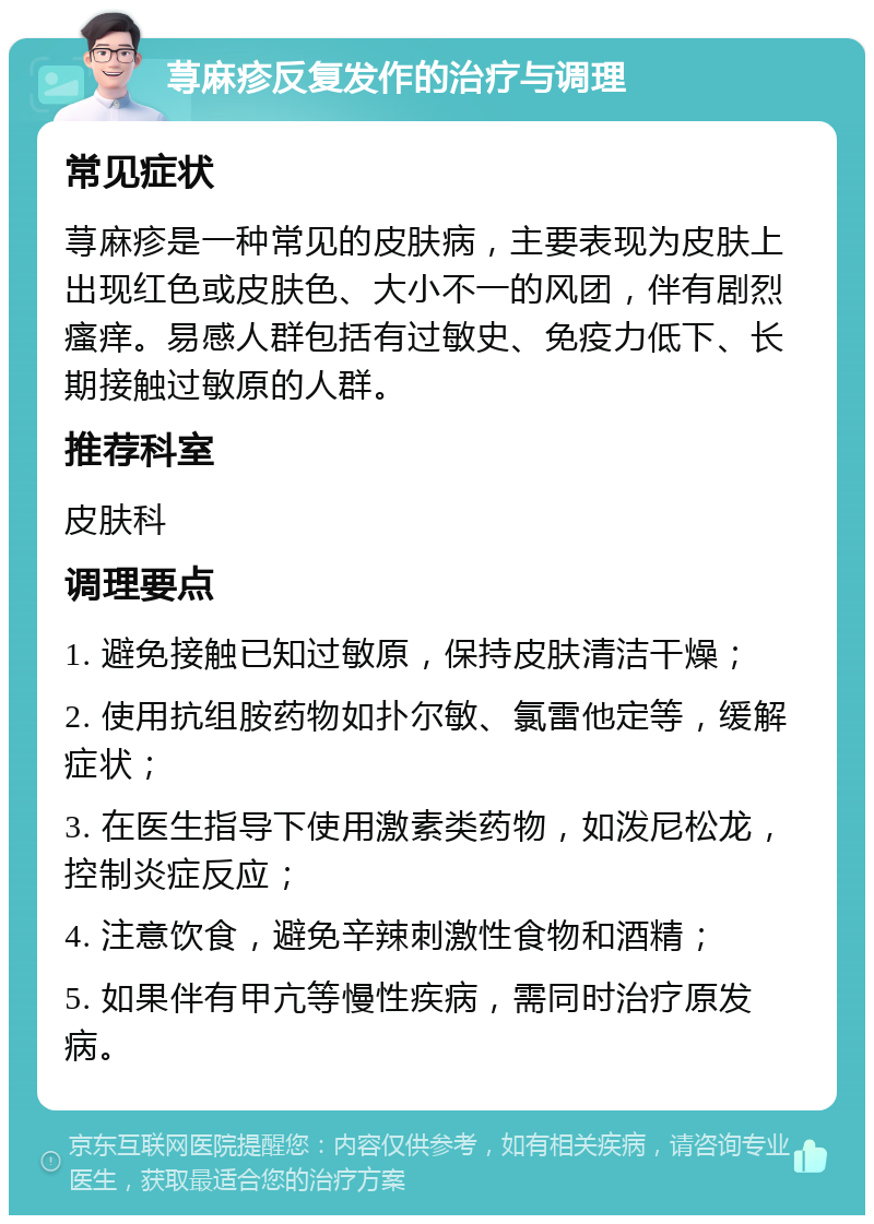 荨麻疹反复发作的治疗与调理 常见症状 荨麻疹是一种常见的皮肤病，主要表现为皮肤上出现红色或皮肤色、大小不一的风团，伴有剧烈瘙痒。易感人群包括有过敏史、免疫力低下、长期接触过敏原的人群。 推荐科室 皮肤科 调理要点 1. 避免接触已知过敏原，保持皮肤清洁干燥； 2. 使用抗组胺药物如扑尔敏、氯雷他定等，缓解症状； 3. 在医生指导下使用激素类药物，如泼尼松龙，控制炎症反应； 4. 注意饮食，避免辛辣刺激性食物和酒精； 5. 如果伴有甲亢等慢性疾病，需同时治疗原发病。