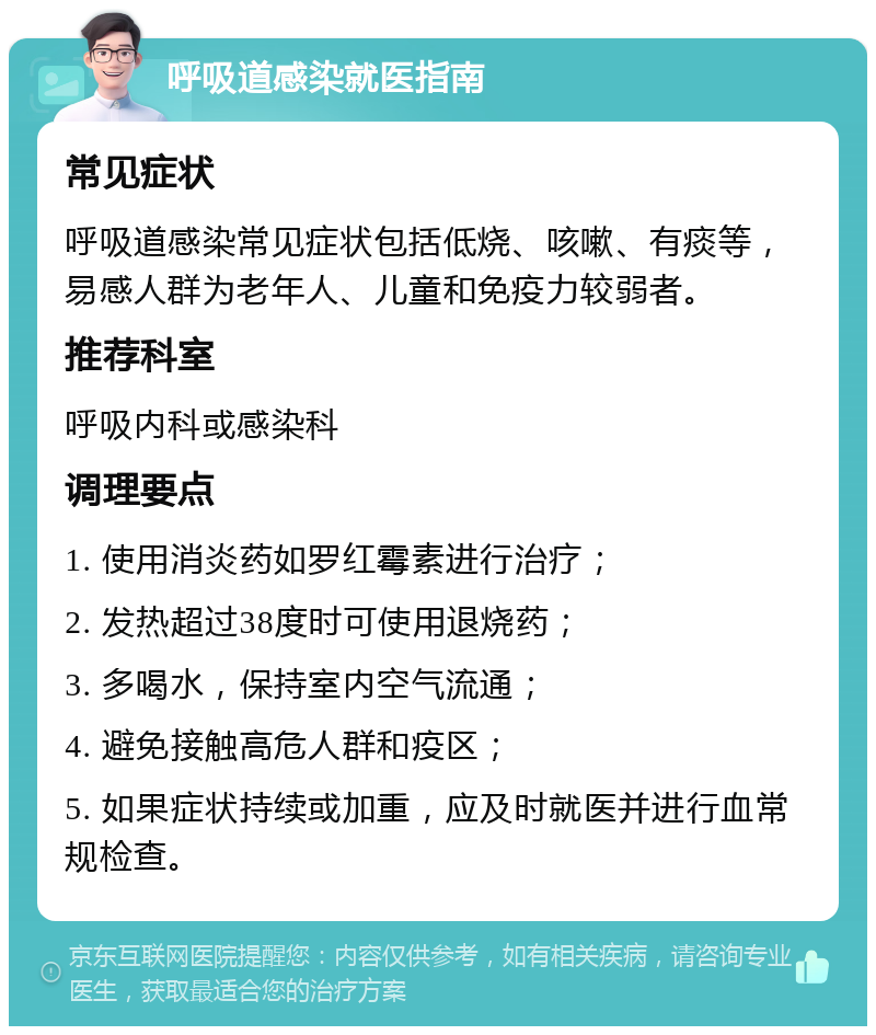 呼吸道感染就医指南 常见症状 呼吸道感染常见症状包括低烧、咳嗽、有痰等，易感人群为老年人、儿童和免疫力较弱者。 推荐科室 呼吸内科或感染科 调理要点 1. 使用消炎药如罗红霉素进行治疗； 2. 发热超过38度时可使用退烧药； 3. 多喝水，保持室内空气流通； 4. 避免接触高危人群和疫区； 5. 如果症状持续或加重，应及时就医并进行血常规检查。