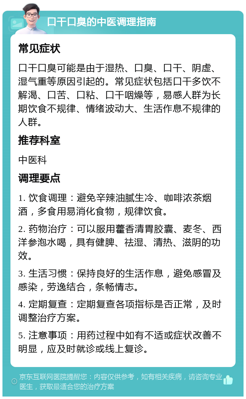 口干口臭的中医调理指南 常见症状 口干口臭可能是由于湿热、口臭、口干、阴虚、湿气重等原因引起的。常见症状包括口干多饮不解渴、口苦、口粘、口干咽燥等，易感人群为长期饮食不规律、情绪波动大、生活作息不规律的人群。 推荐科室 中医科 调理要点 1. 饮食调理：避免辛辣油腻生冷、咖啡浓茶烟酒，多食用易消化食物，规律饮食。 2. 药物治疗：可以服用藿香清胃胶囊、麦冬、西洋参泡水喝，具有健脾、祛湿、清热、滋阴的功效。 3. 生活习惯：保持良好的生活作息，避免感冒及感染，劳逸结合，条畅情志。 4. 定期复查：定期复查各项指标是否正常，及时调整治疗方案。 5. 注意事项：用药过程中如有不适或症状改善不明显，应及时就诊或线上复诊。