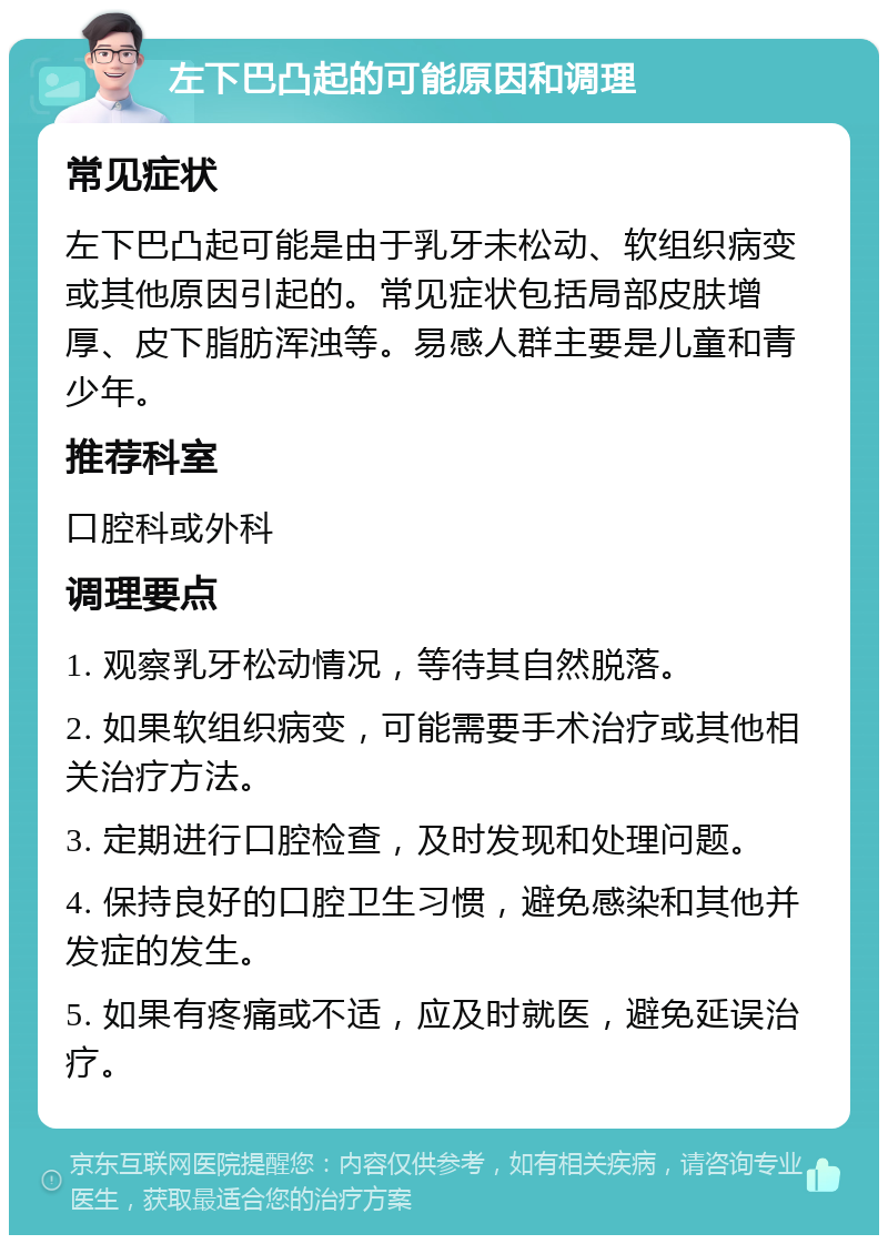 左下巴凸起的可能原因和调理 常见症状 左下巴凸起可能是由于乳牙未松动、软组织病变或其他原因引起的。常见症状包括局部皮肤增厚、皮下脂肪浑浊等。易感人群主要是儿童和青少年。 推荐科室 口腔科或外科 调理要点 1. 观察乳牙松动情况，等待其自然脱落。 2. 如果软组织病变，可能需要手术治疗或其他相关治疗方法。 3. 定期进行口腔检查，及时发现和处理问题。 4. 保持良好的口腔卫生习惯，避免感染和其他并发症的发生。 5. 如果有疼痛或不适，应及时就医，避免延误治疗。