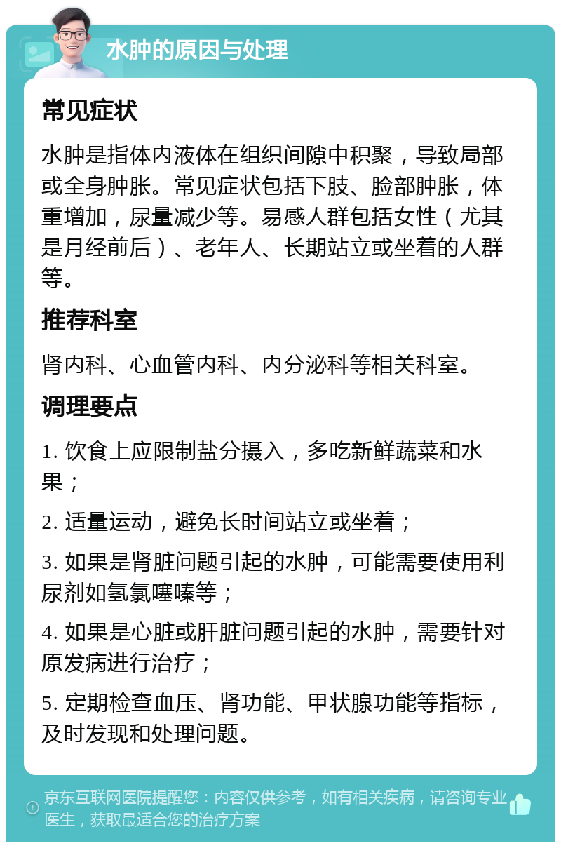 水肿的原因与处理 常见症状 水肿是指体内液体在组织间隙中积聚，导致局部或全身肿胀。常见症状包括下肢、脸部肿胀，体重增加，尿量减少等。易感人群包括女性（尤其是月经前后）、老年人、长期站立或坐着的人群等。 推荐科室 肾内科、心血管内科、内分泌科等相关科室。 调理要点 1. 饮食上应限制盐分摄入，多吃新鲜蔬菜和水果； 2. 适量运动，避免长时间站立或坐着； 3. 如果是肾脏问题引起的水肿，可能需要使用利尿剂如氢氯噻嗪等； 4. 如果是心脏或肝脏问题引起的水肿，需要针对原发病进行治疗； 5. 定期检查血压、肾功能、甲状腺功能等指标，及时发现和处理问题。