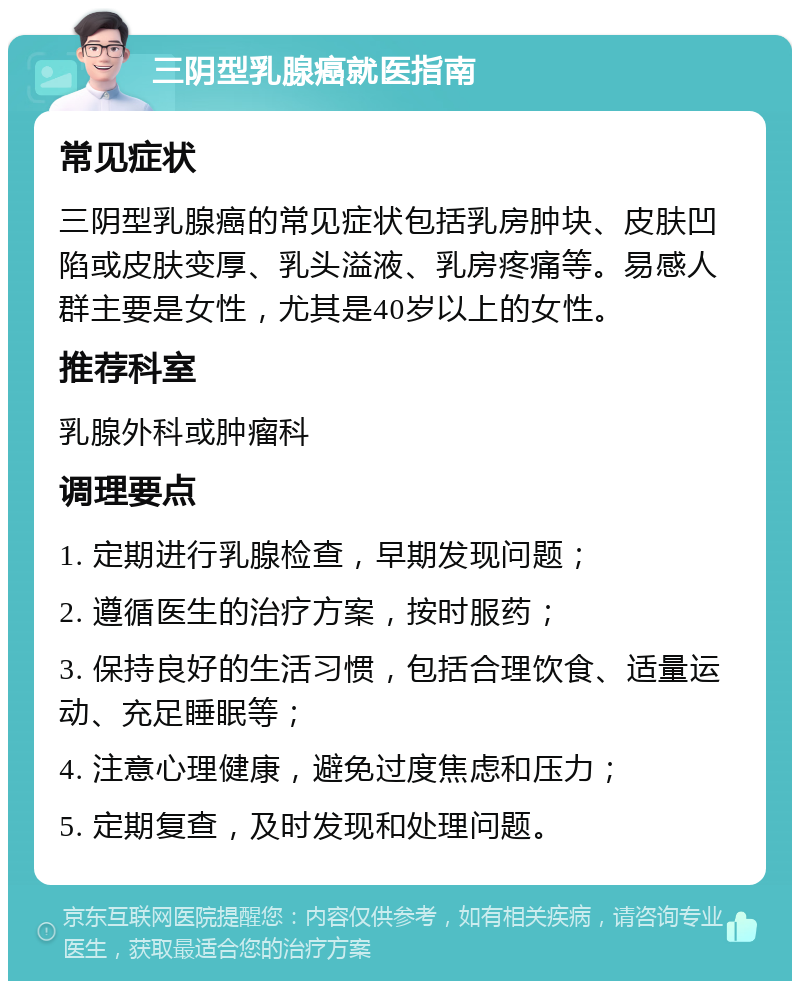 三阴型乳腺癌就医指南 常见症状 三阴型乳腺癌的常见症状包括乳房肿块、皮肤凹陷或皮肤变厚、乳头溢液、乳房疼痛等。易感人群主要是女性，尤其是40岁以上的女性。 推荐科室 乳腺外科或肿瘤科 调理要点 1. 定期进行乳腺检查，早期发现问题； 2. 遵循医生的治疗方案，按时服药； 3. 保持良好的生活习惯，包括合理饮食、适量运动、充足睡眠等； 4. 注意心理健康，避免过度焦虑和压力； 5. 定期复查，及时发现和处理问题。